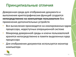 Принципиальные отличия
11
Доверенная среда для отображения документа и
выполнения криптографических функций создается
непосредственно на компьютере пользователя без
применения дополнительных устройств
• Все вычисления производятся на изолированных ядрах
процессора, недоступных операционной системе
• Микрокод доверенной среды и ключи пользователей
хранятся непосредственно в памяти выделенных ядер
процессора
• Для отображения документов используется монитор
компьютера
 