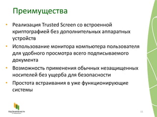 Преимущества
15
• Реализация Trusted Screen со встроенной
криптографией без дополнительных аппаратных
устройств
• Использование монитора компьютера пользователя
для удобного просмотра всего подписываемого
документа
• Возможность применения обычных незащищенных
носителей без ущерба для безопасности
• Простота встраивания в уже функционирующие
системы
 
