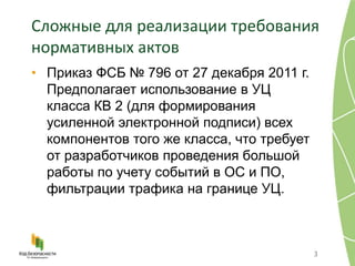 Сложные для реализации требования
нормативных актов
• Приказ ФСБ № 796 от 27 декабря 2011 г.
Предполагает использование в УЦ
класса КВ 2 (для формирования
усиленной электронной подписи) всех
компонентов того же класса, что требует
от разработчиков проведения большой
работы по учету событий в ОС и ПО,
фильтрации трафика на границе УЦ.
3
 