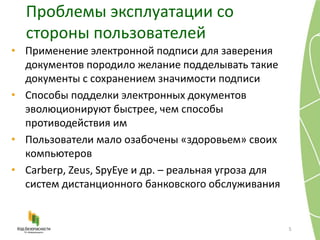 Проблемы эксплуатации со
стороны пользователей
5
• Применение электронной подписи для заверения
документов породило желание подделывать такие
документы с сохранением значимости подписи
• Способы подделки электронных документов
эволюционируют быстрее, чем способы
противодействия им
• Пользователи мало озабочены «здоровьем» своих
компьютеров
• Carberp, Zeus, SpyEye и др. – реальная угроза для
систем дистанционного банковского обслуживания
 