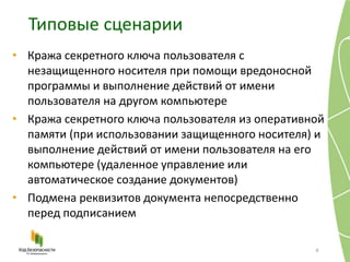 Типовые сценарии
6
• Кража секретного ключа пользователя с
незащищенного носителя при помощи вредоносной
программы и выполнение действий от имени
пользователя на другом компьютере
• Кража секретного ключа пользователя из оперативной
памяти (при использовании защищенного носителя) и
выполнение действий от имени пользователя на его
компьютере (удаленное управление или
автоматическое создание документов)
• Подмена реквизитов документа непосредственно
перед подписанием
 
