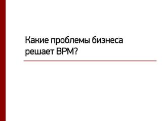 Какие проблемы бизнеса
решает BPM?
 