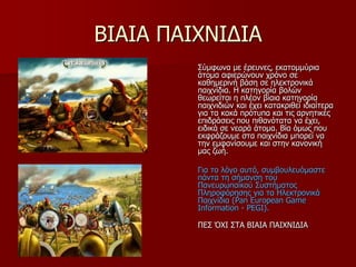 ΒΙΑΙΑ ΠΑΙΥΝΙΓΙΑ
΢ύκθσλα κε έξεπλεο, εθαηνκκύξηα
άηνκα αθηεξώλνπλ ρξόλν ζε
θαζεκεξηλή βάζε ζε ειεθηξνληθά
παηρλίδηα. Η θαηεγνξία βνιώλ
ζεσξείηαη ε πιένλ βίαηα θαηεγνξία
παηρληδηώλ θαη έρεη θαηαθξηζεί ηδηαίηεξα
γηα ηα θαθά πξόηππα θαη ηηο αξλεηηθέο
επηδξάζεηο πνπ πηζαλόηαηα λα έρεη,
εηδηθά ζε λεαξά άηνκα. Βία όκσο πνπ
εθθξάδνπκε ζηα παηρλίδηα κπνξεί λα
ηελ εκθαλίζνπκε θαη ζηελ θαλνληθή
καο δσή.
Γηα ην ιόγν απηό, ζπκβνπιεπόκαζηε
πάληα ηε ζήκαλζε ηνπ
Παλεπξσπατθνύ ΢πζηήκαηνο
Πιεξνθόξεζεο γηα ηα Ηιεθηξνληθά
Παηρλίδηα (Pan European Game
Information - PEGI).
ΠΔ΢ ΌΥΙ ΢ΣΑ ΒΙΑΙΑ ΠΑΙΥΝΙΓΙΑ
 