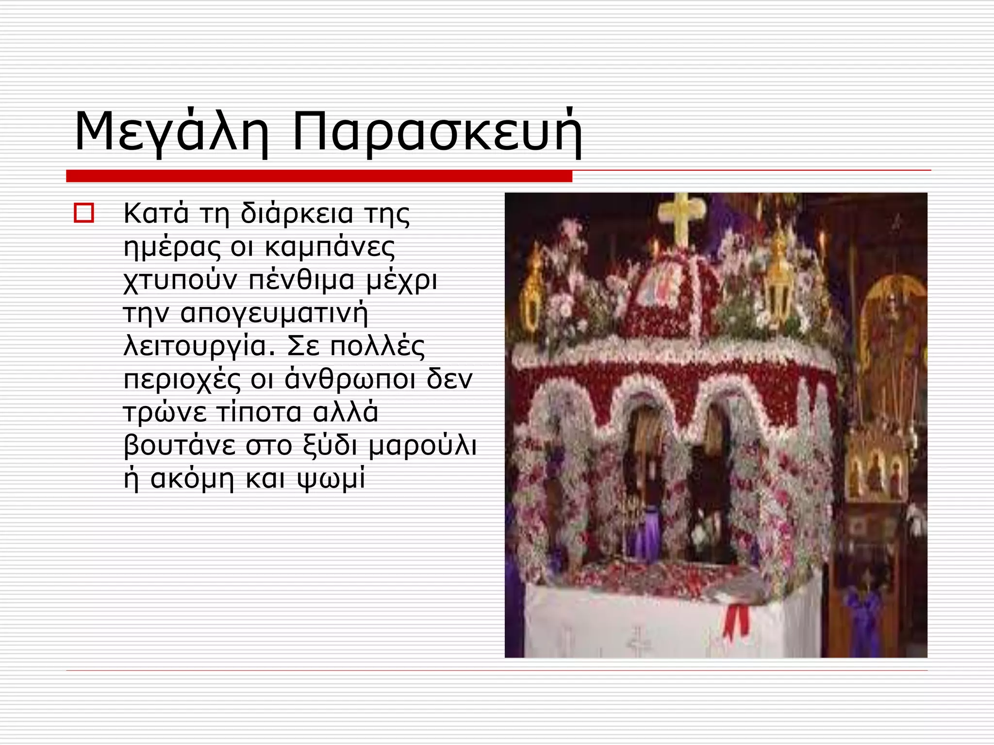 Μεγάλη Παρασκευή
 Κατά τη διάρκεια της
ημέρας οι καμπάνες
χτυπούν πένθιμα μέχρι
την απογευματινή
λειτουργία. Σε πολλές
περιοχές οι άνθρωποι δεν
τρώνε τίποτα αλλά
βουτάνε στο ξύδι μαρούλι
ή ακόμη και ψωμί
 