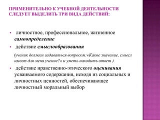  личностное, профессиональное, жизненное
самоопределение
 действие смыслообразования
(ученик должен задаваться вопросом:«Какое значение, смысл
имеет для меня учение?» и уметь находить ответ )
 действие нравственно-этического оценивания
усваиваемого содержания, исходя из социальных и
личностных ценностей, обеспечивающее
личностный моральный выбор
 