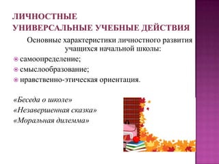 Основные характеристики личностного развития
учащихся начальной школы:
 самоопределение;
 смыслообразование;
 нравственно-этическая ориентация.
«Беседа о школе»
«Незавершенная сказка»
«Моральная дилемма»
 