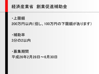 ・上限額
200万円以内（但し、100万円の下限額があります）
・補助率
3分の2以内
・募集期間
平成26年2月28日～6月30日
経済産業省 創業促進補助金
 