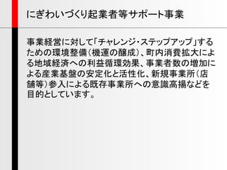 にぎわいづくり起業者等サポート事業
事業経営に対して「チャレンジ・ステップアップ」する
ための環境整備（機運の醸成）、町内消費拡大によ
る地域経済への利益循環効果、事業者数の増加に
よる産業基盤の安定化と活性化、新規事業所（店
舗等）参入による既存事業所への意識高揚などを
目的としています。
 