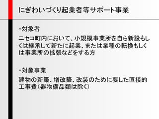 ・対象者
ニセコ町内において、小規模事業所を自ら新設もし
くは継承して新たに起業、または業種の転換もしく
は事業所の拡張などをする方
・対象事業
建物の新築、増改築、改装のために要した直接的
工事費（器物備品類は除く）
にぎわいづくり起業者等サポート事業
 