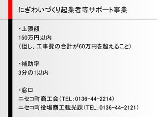 ・上限額
150万円以内
（但し、工事費の合計が60万円を超えること）
・補助率
3分の1以内
・窓口
ニセコ町商工会（TEL：0136-44-2214）
ニセコ町役場商工観光課（TEL：0136-44-2121）
にぎわいづくり起業者等サポート事業
 