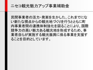 民間事業者の活力・発案を生かした、これまでにな
い新たな視点からの観光地づくりを行うとともに町
内事業者間の連携体制強化を図ることにより、国際
競争力の高い魅力ある観光地を形成するため、事
業者自らが実施する観光振興に係る事業を支援す
ることを目的としています。
ニセコ観光魅力アップ事業補助金
 