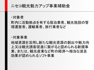 ・対象者
町内に活動拠点を有する宿泊業者、観光施設の管
理運営者、運輸業者、旅行業者など
・対象事業
地域資源を活用し新たな観光資源の創出や魅力向
上又は観光誘客促進に繋がると認められる新規事
業、または、観光産業など町の経済へ相当な波及
効果が認められるソフト事業
ニセコ観光魅力アップ事業補助金
 