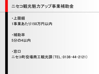 ・上限額
1事業あたり150万円以内
・補助率
5分の4以内
・窓口
ニセコ町役場商工観光課（TEL：0136-44-2121）
ニセコ観光魅力アップ事業補助金
 