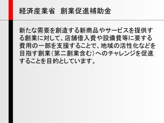 新たな需要を創造する新商品やサービスを提供す
る創業に対して、店舗借入費や設備費等に要する
費用の一部を支援することで、地域の活性化などを
目指す創業（第二創業含む）へのチャレンジを促進
することを目的としています。
経済産業省 創業促進補助金
 