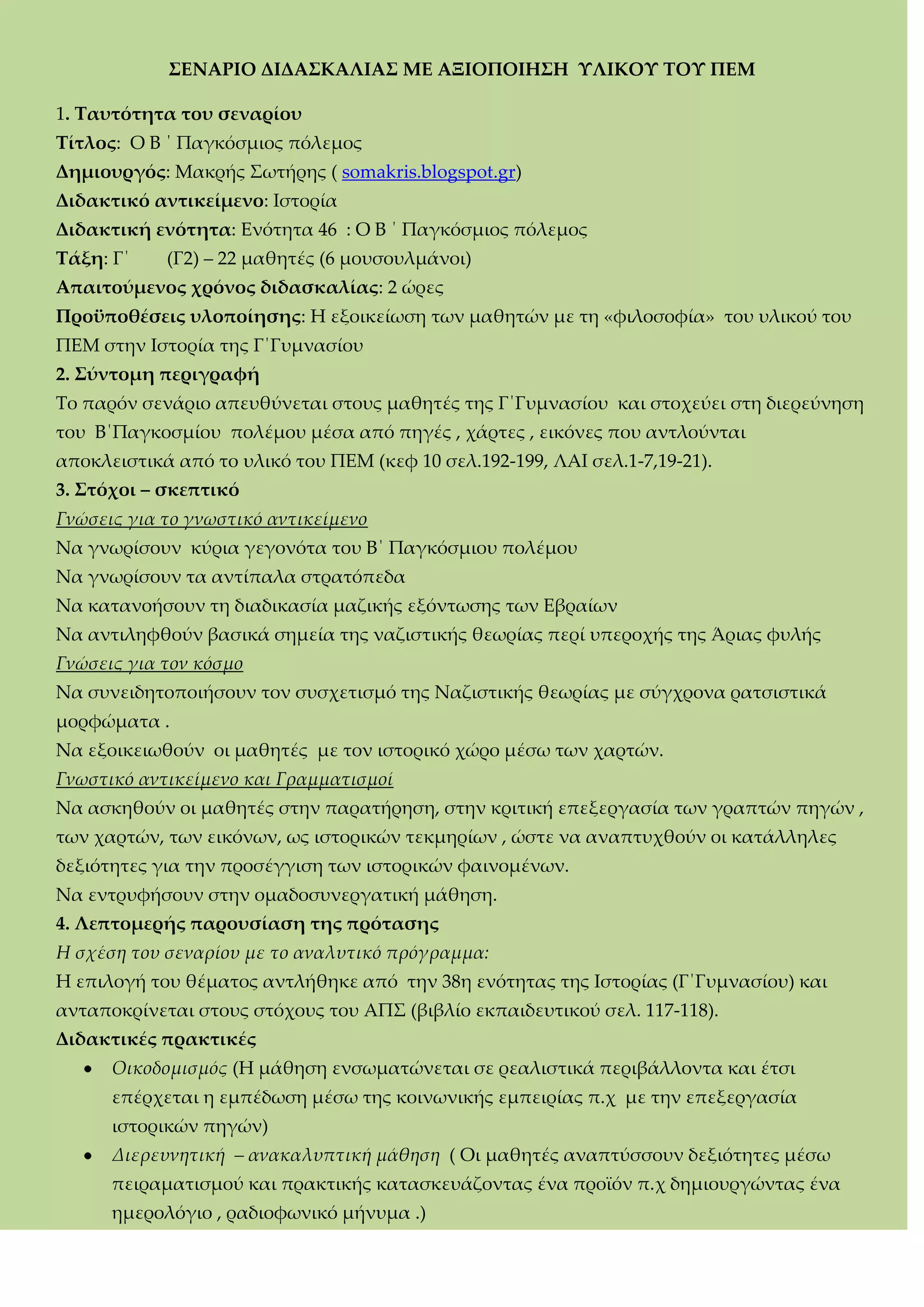 ΢ΕΝΑΡΙΟ ΔΙΔΑ΢ΚΑΛΙΑ΢ ΜΕ ΑΞΙΟΠΟΙΗ΢Η ΤΛΙΚΟΤ ΣΟΤ ΠΕΜ
1. Σαυτότητα του σεναρίου
Σίτλος: Ο Β ΄ Παγκόσμιος πόλεμος
Δημιουργός: Mακρής ΢ωτήρης ( somakris.blogspot.gr)
Διδακτικό αντικείμενο: Ιστορία
Διδακτική ενότητα: Ενότητα 46 : Ο Β ΄ Παγκόσμιος πόλεμος
Σάξη: Γ΄ (Γ2) – 22 μαθητές (6 μουσουλμάνοι)
Απαιτούμενος χρόνος διδασκαλίας: 2 ώρες
Προϋποθέσεις υλοποίησης: H εξοικείωση των μαθητών με τη «φιλοσοφία» του υλικού του
ΠΕΜ στην Ιστορία της Γ΄Γυμνασίου
2. ΢ύντομη περιγραφή
Σο παρόν σενάριο απευθύνεται στους μαθητές της Γ΄Γυμνασίου και στοχεύει στη διερεύνηση
του Β΄Παγκοσμίου πολέμου μέσα από πηγές , χάρτες , εικόνες που αντλούνται
αποκλειστικά από το υλικό του ΠΕΜ (κεφ 10 σελ.192-199, ΛΑΙ σελ.1-7,19-21).
3. ΢τόχοι – σκεπτικό
Γνώσεις για το γνωστικό αντικείμενο
Να γνωρίσουν κύρια γεγονότα του Β΄ Παγκόσμιου πολέμου
Να γνωρίσουν τα αντίπαλα στρατόπεδα
Να κατανοήσουν τη διαδικασία μαζικής εξόντωσης των Εβραίων
Να αντιληφθούν βασικά σημεία της ναζιστικής θεωρίας περί υπεροχής της Άριας φυλής
Γνώσεις για τον κόσμο
Να συνειδητοποιήσουν τον συσχετισμό της Ναζιστικής θεωρίας με σύγχρονα ρατσιστικά
μορφώματα .
Nα εξοικειωθούν οι μαθητές με τον ιστορικό χώρο μέσω των χαρτών.
Γνωστικό αντικείμενο και Γραμματισμοί
Να ασκηθούν οι μαθητές στην παρατήρηση, στην κριτική επεξεργασία των γραπτών πηγών ,
των χαρτών, των εικόνων, ως ιστορικών τεκμηρίων , ώστε να αναπτυχθούν οι κατάλληλες
δεξιότητες για την προσέγγιση των ιστορικών φαινομένων.
Να εντρυφήσουν στην ομαδοσυνεργατική μάθηση.
4. Λεπτομερής παρουσίαση της πρότασης
Η σχέση του σεναρίου με το αναλυτικό πρόγραμμα:
Η επιλογή του θέματος αντλήθηκε από την 38η ενότητας της Ιστορίας (Γ΄Γυμνασίου) και
ανταποκρίνεται στους στόχους του ΑΠ΢ (βιβλίο εκπαιδευτικού σελ. 117-118).
Διδακτικές πρακτικές
Οικοδομισμός (Η μάθηση ενσωματώνεται σε ρεαλιστικά περιβάλλοντα και έτσι
επέρχεται η εμπέδωση μέσω της κοινωνικής εμπειρίας π.χ με την επεξεργασία
ιστορικών πηγών)
Διερευνητική – ανακαλυπτική μάθηση ( Οι μαθητές αναπτύσσουν δεξιότητες μέσω
πειραματισμού και πρακτικής κατασκευάζοντας ένα προϊόν π.χ δημιουργώντας ένα
ημερολόγιο , ραδιοφωνικό μήνυμα .)
 