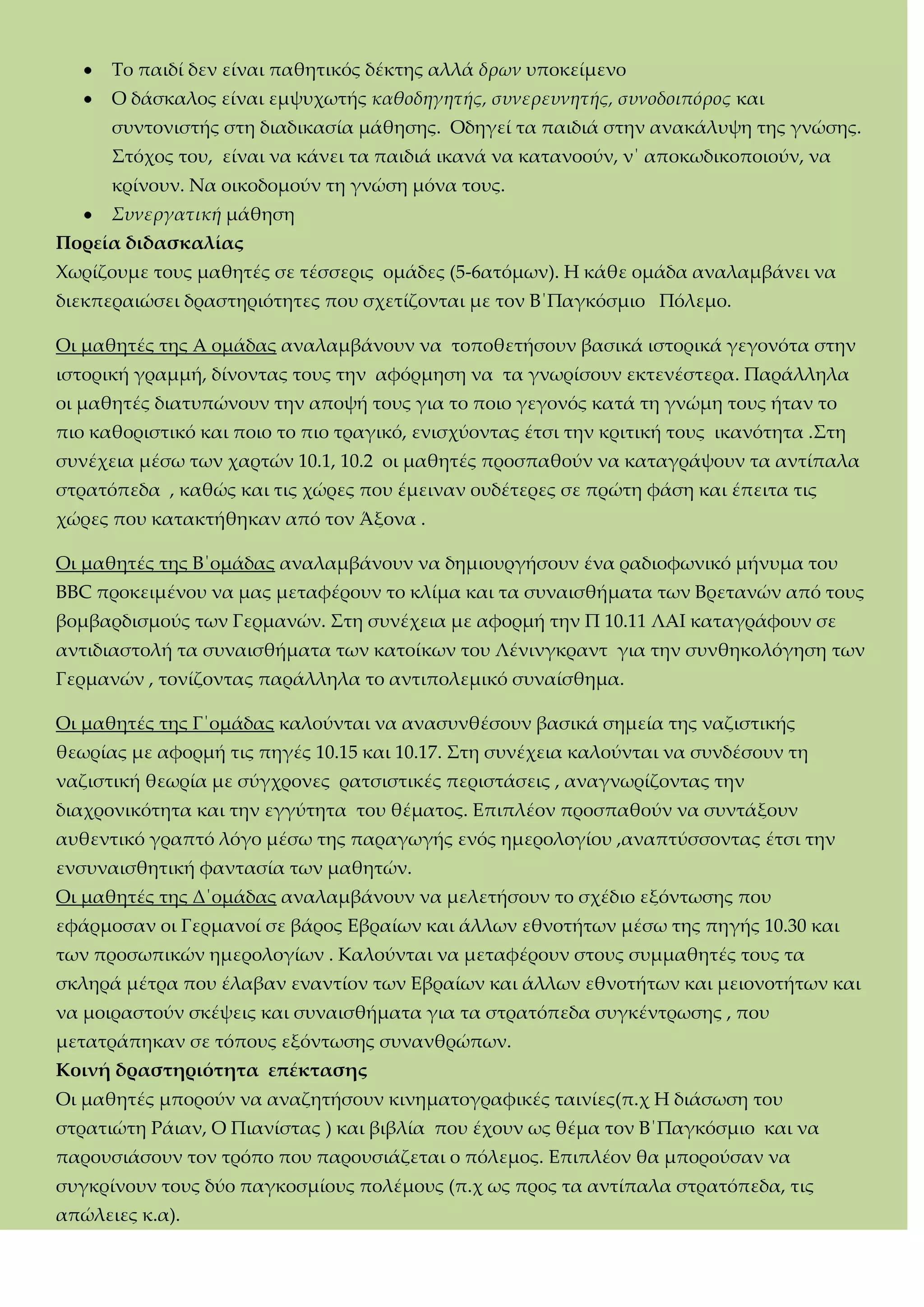 Σο παιδί δεν είναι παθητικός δέκτης αλλά δρων υποκείμενο
Ο δάσκαλος είναι εμψυχωτής καθοδηγητής, συνερευνητής, συνοδοιπόρος και
συντονιστής στη διαδικασία μάθησης. Οδηγεί τα παιδιά στην ανακάλυψη της γνώσης.
΢τόχος του, είναι να κάνει τα παιδιά ικανά να κατανοούν, ν΄ αποκωδικοποιούν, να
κρίνουν. Να οικοδομούν τη γνώση μόνα τους.
Συνεργατική μάθηση
Πορεία διδασκαλίας
Φωρίζουμε τους μαθητές σε τέσσερις ομάδες (5-6ατόμων). Η κάθε ομάδα αναλαμβάνει να
διεκπεραιώσει δραστηριότητες που σχετίζονται με τον Β΄Παγκόσμιο Πόλεμο.
Οι μαθητές της Α ομάδας αναλαμβάνουν να τοποθετήσουν βασικά ιστορικά γεγονότα στην
ιστορική γραμμή, δίνοντας τους την αφόρμηση να τα γνωρίσουν εκτενέστερα. Παράλληλα
οι μαθητές διατυπώνουν την αποψή τους για το ποιο γεγονός κατά τη γνώμη τους ήταν το
πιο καθοριστικό και ποιο το πιο τραγικό, ενισχύοντας έτσι την κριτική τους ικανότητα .΢τη
συνέχεια μέσω των χαρτών 10.1, 10.2 οι μαθητές προσπαθούν να καταγράψουν τα αντίπαλα
στρατόπεδα , καθώς και τις χώρες που έμειναν ουδέτερες σε πρώτη φάση και έπειτα τις
χώρες που κατακτήθηκαν από τον Άξονα .
Οι μαθητές της Β΄ομάδας αναλαμβάνουν να δημιουργήσουν ένα ραδιοφωνικό μήνυμα του
ΒΒC προκειμένου να μας μεταφέρουν το κλίμα και τα συναισθήματα των Βρετανών από τους
βομβαρδισμούς των Γερμανών. ΢τη συνέχεια με αφορμή την Π 10.11 ΛΑΙ καταγράφουν σε
αντιδιαστολή τα συναισθήματα των κατοίκων του Λένινγκραντ για την συνθηκολόγηση των
Γερμανών , τονίζοντας παράλληλα το αντιπολεμικό συναίσθημα.
Οι μαθητές της Γ΄ομάδας καλούνται να ανασυνθέσουν βασικά σημεία της ναζιστικής
θεωρίας με αφορμή τις πηγές 10.15 και 10.17. ΢τη συνέχεια καλούνται να συνδέσουν τη
ναζιστική θεωρία με σύγχρονες ρατσιστικές περιστάσεις , αναγνωρίζοντας την
διαχρονικότητα και την εγγύτητα του θέματος. Επιπλέον προσπαθούν να συντάξουν
αυθεντικό γραπτό λόγο μέσω της παραγωγής ενός ημερολογίου ,αναπτύσσοντας έτσι την
ενσυναισθητική φαντασία των μαθητών.
Οι μαθητές της Δ΄ομάδας αναλαμβάνουν να μελετήσουν το σχέδιο εξόντωσης που
εφάρμοσαν οι Γερμανοί σε βάρος Εβραίων και άλλων εθνοτήτων μέσω της πηγής 10.30 και
των προσωπικών ημερολογίων . Καλούνται να μεταφέρουν στους συμμαθητές τους τα
σκληρά μέτρα που έλαβαν εναντίον των Εβραίων και άλλων εθνοτήτων και μειονοτήτων και
να μοιραστούν σκέψεις και συναισθήματα για τα στρατόπεδα συγκέντρωσης , που
μετατράπηκαν σε τόπους εξόντωσης συνανθρώπων.
Κοινή δραστηριότητα επέκτασης
Οι μαθητές μπορούν να αναζητήσουν κινηματογραφικές ταινίες(π.χ Η διάσωση του
στρατιώτη Ράιαν, Ο Πιανίστας ) και βιβλία που έχουν ως θέμα τον Β΄Παγκόσμιο και να
παρουσιάσουν τον τρόπο που παρουσιάζεται ο πόλεμος. Επιπλέον θα μπορούσαν να
συγκρίνουν τους δύο παγκοσμίους πολέμους (π.χ ως προς τα αντίπαλα στρατόπεδα, τις
απώλειες κ.α).
 