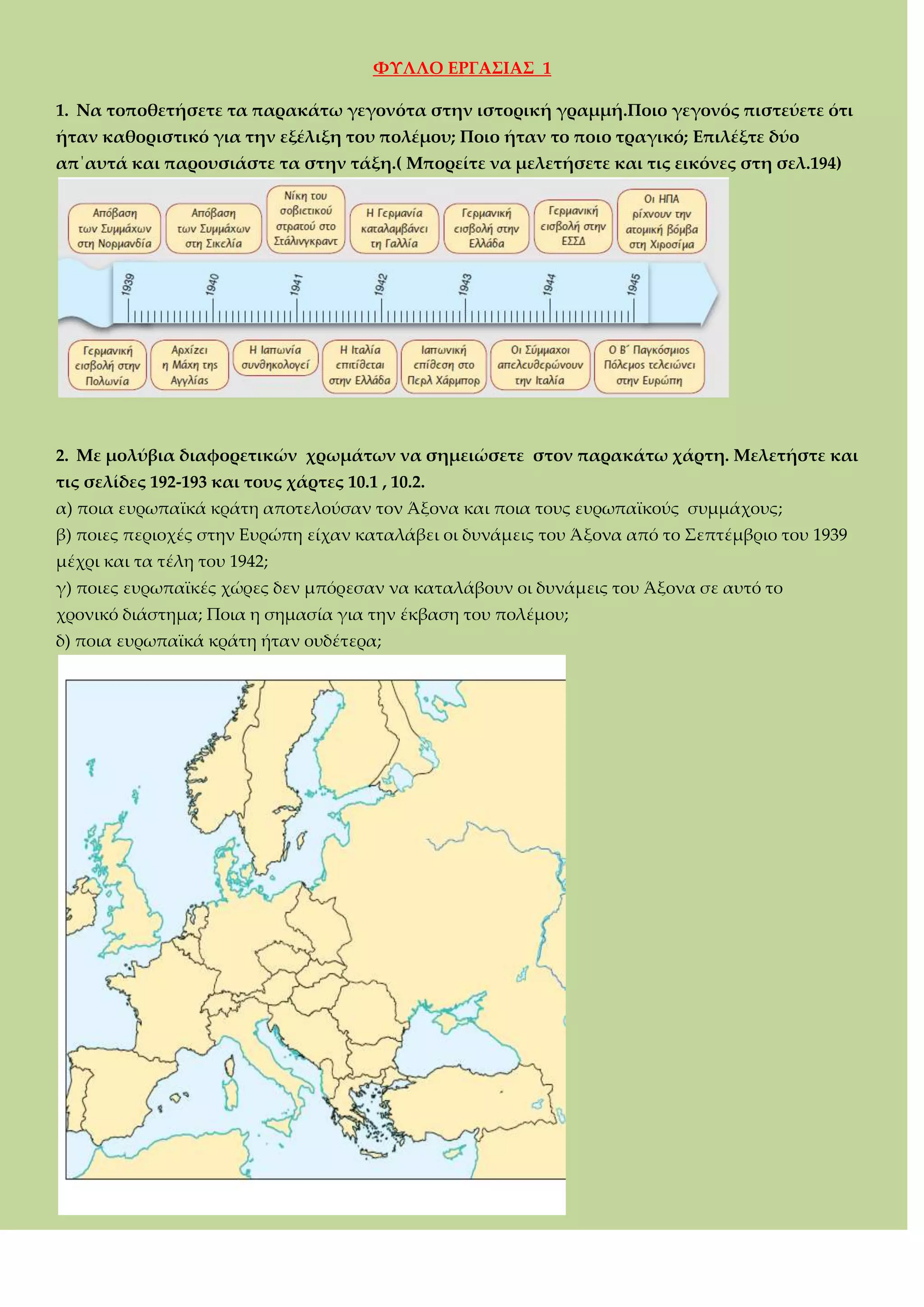 ΥΤΛΛΟ ΕΡΓΑ΢ΙΑ΢ 1
1. Να τοποθετήσετε τα παρακάτω γεγονότα στην ιστορική γραμμή.Ποιο γεγονός πιστεύετε ότι
ήταν καθοριστικό για την εξέλιξη του πολέμου; Ποιο ήταν το ποιο τραγικό; Επιλέξτε δύο
απ΄αυτά και παρουσιάστε τα στην τάξη.( Μπορείτε να μελετήσετε και τις εικόνες στη σελ.194)
2. Με μολύβια διαφορετικών χρωμάτων να σημειώσετε στον παρακάτω χάρτη. Μελετήστε και
τις σελίδες 192-193 και τους χάρτες 10.1 , 10.2.
α) ποια ευρωπαϊκά κράτη αποτελούσαν τον Άξονα και ποια τους ευρωπαϊκούς συμμάχους;
β) ποιες περιοχές στην Ευρώπη είχαν καταλάβει οι δυνάμεις του Άξονα από το ΢επτέμβριο του 1939
μέχρι και τα τέλη του 1942;
γ) ποιες ευρωπαϊκές χώρες δεν μπόρεσαν να καταλάβουν οι δυνάμεις του Άξονα σε αυτό το
χρονικό διάστημα; Ποια η σημασία για την έκβαση του πολέμου;
δ) ποια ευρωπαϊκά κράτη ήταν ουδέτερα;
 