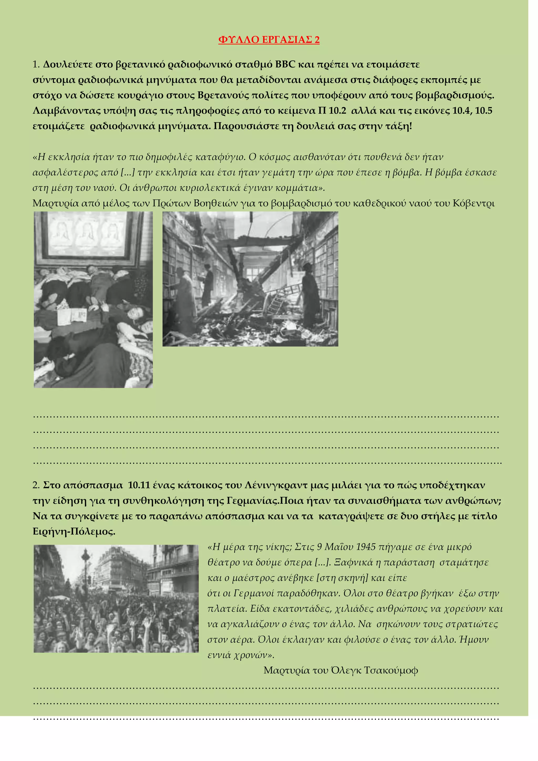 ΥΤΛΛΟ ΕΡΓΑ΢ΙΑ΢ 2
1. Δουλεύετε στο βρετανικό ραδιοφωνικό σταθμό BBC και πρέπει να ετοιμάσετε
σύντομα ραδιοφωνικά μηνύματα που θα μεταδίδονται ανάμεσα στις διάφορες εκπομπές με
στόχο να δώσετε κουράγιο στους Βρετανούς πολίτες που υποφέρουν από τους βομβαρδισμούς.
Λαμβάνοντας υπόψη σας τις πληροφορίες από το κείμενα Π 10.2 αλλά και τις εικόνες 10.4, 10.5
ετοιμάζετε ραδιοφωνικά μηνύματα. Παρουσιάστε τη δουλειά σας στην τάξη!
«Η εκκλησία ήταν το πιο δημοφιλές καταφύγιο. Ο κόσμος αισθανόταν ότι πουθενά δεν ήταν
ασφαλέστερος από [...] την εκκλησία και έτσι ήταν γεμάτη την ώρα που έπεσε η βόμβα. Η βόμβα έσκασε
στη μέση του ναού. Οι άνθρωποι κυριολεκτικά έγιναν κομμάτια».
Μαρτυρία από μέλος των Πρώτων Βοηθειών για το βομβαρδισμό του καθεδρικού ναού του Κόβεντρι
<<<<<<<<<<<<<<<<<<<<<<<<<<<<<<<<<<<<<<<<<<<<<<<
<<<<<<<<<<<<<<<<<<<<<<<<<<<<<<<<<<<<<<<<<<<<<<<
<<<<<<<<<<<<<<<<<<<<<<<<<<<<<<<<<<<<<<<<<<<<<<<
<<<<<<<<<<<<<<<<<<<<<<<<<<<<<<<<<<<<<<<<<<<<<<<.
2. ΢το απόσπασμα 10.11 ένας κάτοικος του Λένινγκραντ μας μιλάει για το πώς υποδέχτηκαν
την είδηση για τη συνθηκολόγηση της Γερμανίας.Ποια ήταν τα συναισθήματα των ανθρώπων;
Να τα συγκρίνετε με το παραπάνω απόσπασμα και να τα καταγράψετε σε δυο στήλες με τίτλο
Ειρήνη-Πόλεμος.
«Η μέρα της νίκης; Στις 9 Μαΐου 1945 πήγαμε σε ένα μικρό
θέατρο να δούμε όπερα [...]. Ξαφνικά η παράσταση σταμάτησε
και ο μαέστρος ανέβηκε [στη σκηνή] και είπε
ότι οι Γερμανοί παραδόθηκαν. Όλοι στο θέατρο βγήκαν έξω στην
πλατεία. Είδα εκατοντάδες, χιλιάδες ανθρώπους να χορεύουν και
να αγκαλιάζουν ο ένας τον άλλο. Να σηκώνουν τους στρατιώτες
στον αέρα. Όλοι έκλαιγαν και φιλούσε ο ένας τον άλλο. Ήμουν
εννιά χρονών».
Μαρτυρία του Όλεγκ Σσακούμοφ
<<<<<<<<<<<<<<<<<<<<<<<<<<<<<<<<<<<<<<<<<<<<<<<
<<<<<<<<<<<<<<<<<<<<<<<<<<<<<<<<<<<<<<<<<<<<<<<
<<<<<<<<<<<<<<<<<<<<<<<<<<<<<<<<<<<<<<<<<<<<<<<
 