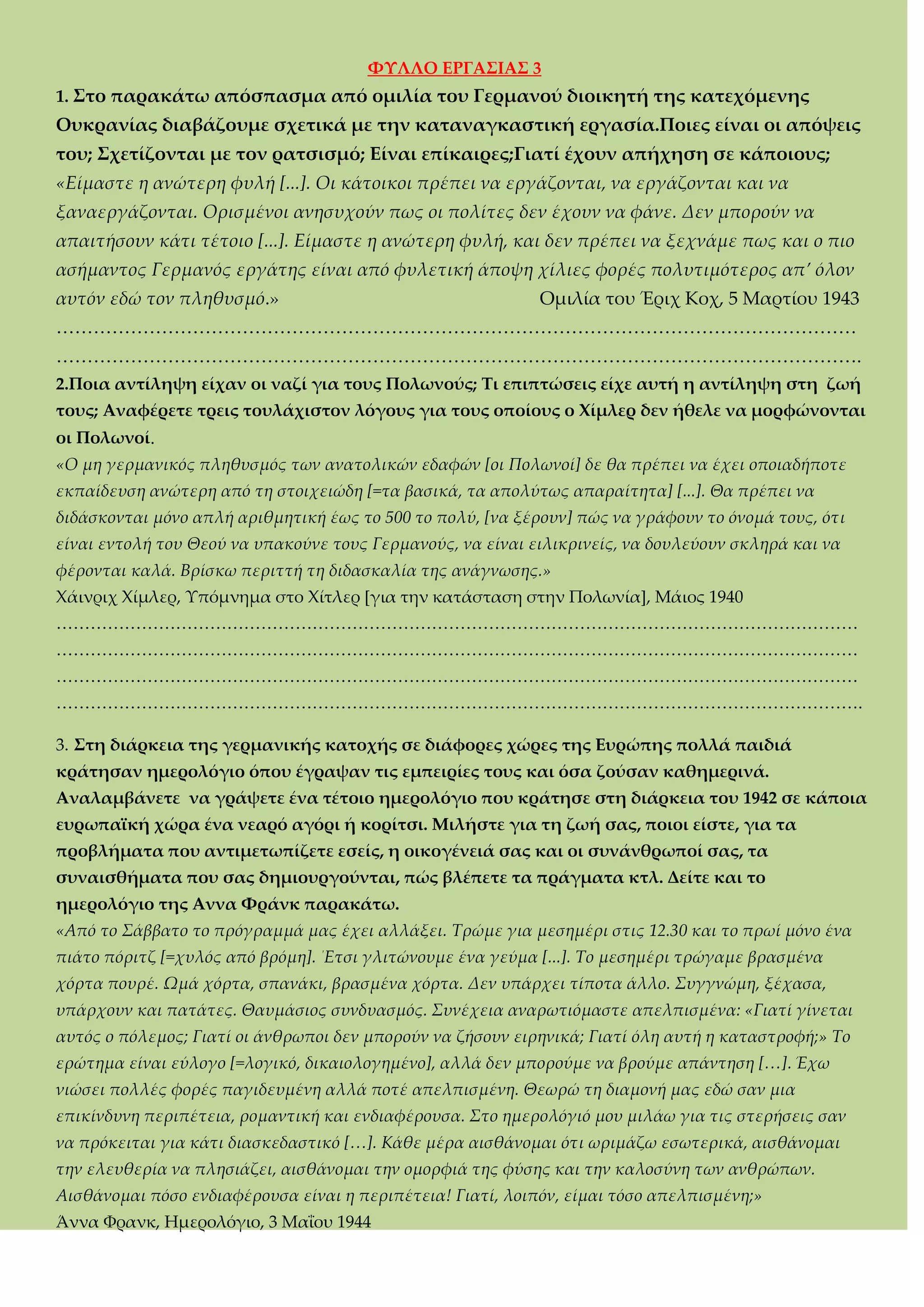 ΥΤΛΛΟ ΕΡΓΑ΢ΙΑ΢ 3
1. ΢το παρακάτω απόσπασμα από ομιλία του Γερμανού διοικητή της κατεχόμενης
Ουκρανίας διαβάζουμε σχετικά με την καταναγκαστική εργασία.Ποιες είναι οι απόψεις
του; ΢χετίζονται με τον ρατσισμό; Είναι επίκαιρες;Γιατί έχουν απήχηση σε κάποιους;
«Είμαστε η ανώτερη φυλή [...]. Οι κάτοικοι πρέπει να εργάζονται, να εργάζονται και να
ξαναεργάζονται. Ορισμένοι ανησυχούν πως οι πολίτες δεν έχουν να φάνε. Δεν μπορούν να
απαιτήσουν κάτι τέτοιο [...]. Είμαστε η ανώτερη φυλή, και δεν πρέπει να ξεχνάμε πως και ο πιο
ασήμαντος Γερμανός εργάτης είναι από φυλετική άποψη χίλιες φορές πολυτιμότερος απ’ όλον
αυτόν εδώ τον πληθυσμό.» Ομιλία του Έριχ Κοχ, 5 Μαρτίου 1943
<<<<<<<<<<<<<<<<<<<<<<<<<<<<<<<<<<<<<<<<<<<
<<<<<<<<<<<<<<<<<<<<<<<<<<<<<<<<<<<<<<<<<<<.
2.Ποια αντίληψη είχαν οι ναζί για τους Πολωνούς; Σι επιπτώσεις είχε αυτή η αντίληψη στη ζωή
τους; Αναφέρετε τρεις τουλάχιστον λόγους για τους οποίους ο Φίμλερ δεν ήθελε να μορφώνονται
οι Πολωνοί.
«Ο μη γερμανικός πληθυσμός των ανατολικών εδαφών [οι Πολωνοί] δε θα πρέπει να έχει οποιαδήποτε
εκπαίδευση ανώτερη από τη στοιχειώδη [=τα βασικά, τα απολύτως απαραίτητα] [...]. Θα πρέπει να
διδάσκονται μόνο απλή αριθμητική έως το 500 το πολύ, [να ξέρουν] πώς να γράφουν το όνομά τους, ότι
είναι εντολή του Θεού να υπακούνε τους Γερμανούς, να είναι ειλικρινείς, να δουλεύουν σκληρά και να
φέρονται καλά. Βρίσκω περιττή τη διδασκαλία της ανάγνωσης.»
Φάινριχ Φίμλερ, Τπόμνημα στο Φίτλερ *για την κατάσταση στην Πολωνία+, Μάιος 1940
<<<<<<<<<<<<<<<<<<<<<<<<<<<<<<<<<<<<<<<<<<<<<<<
<<<<<<<<<<<<<<<<<<<<<<<<<<<<<<<<<<<<<<<<<<<<<<<
<<<<<<<<<<<<<<<<<<<<<<<<<<<<<<<<<<<<<<<<<<<<<<<
<<<<<<<<<<<<<<<<<<<<<<<<<<<<<<<<<<<<<<<<<<<<<<<.
3. ΢τη διάρκεια της γερμανικής κατοχής σε διάφορες χώρες της Ευρώπης πολλά παιδιά
κράτησαν ημερολόγιο όπου έγραψαν τις εμπειρίες τους και όσα ζούσαν καθημερινά.
Αναλαμβάνετε να γράψετε ένα τέτοιο ημερολόγιο που κράτησε στη διάρκεια του 1942 σε κάποια
ευρωπαϊκή χώρα ένα νεαρό αγόρι ή κορίτσι. Μιλήστε για τη ζωή σας, ποιοι είστε, για τα
προβλήματα που αντιμετωπίζετε εσείς, η οικογένειά σας και οι συνάνθρωποί σας, τα
συναισθήματα που σας δημιουργούνται, πώς βλέπετε τα πράγματα κτλ. Δείτε και το
ημερολόγιο της Αννα Υράνκ παρακάτω.
«Από το Σάββατο το πρόγραμμά μας έχει αλλάξει. Τρώμε για μεσημέρι στις 12.30 και το πρωί μόνο ένα
πιάτο πόριτζ [=χυλός από βρόμη]. ΄Ετσι γλιτώνουμε ένα γεύμα [...]. Το μεσημέρι τρώγαμε βρασμένα
χόρτα πουρέ. Ωμά χόρτα, σπανάκι, βρασμένα χόρτα. Δεν υπάρχει τίποτα άλλο. Συγγνώμη, ξέχασα,
υπάρχουν και πατάτες. Θαυμάσιος συνδυασμός. Συνέχεια αναρωτιόμαστε απελπισμένα: «Γιατί γίνεται
αυτός ο πόλεμος; Γιατί οι άνθρωποι δεν μπορούν να ζήσουν ειρηνικά; Γιατί όλη αυτή η καταστροφή;» Το
ερώτημα είναι εύλογο [=λογικό, δικαιολογημένο], αλλά δεν μπορούμε να βρούμε απάντηση [<]. Έχω
νιώσει πολλές φορές παγιδευμένη αλλά ποτέ απελπισμένη. Θεωρώ τη διαμονή μας εδώ σαν μια
επικίνδυνη περιπέτεια, ρομαντική και ενδιαφέρουσα. Στο ημερολόγιό μου μιλάω για τις στερήσεις σαν
να πρόκειται για κάτι διασκεδαστικό [<]. Κάθε μέρα αισθάνομαι ότι ωριμάζω εσωτερικά, αισθάνομαι
την ελευθερία να πλησιάζει, αισθάνομαι την ομορφιά της φύσης και την καλοσύνη των ανθρώπων.
Αισθάνομαι πόσο ενδιαφέρουσα είναι η περιπέτεια! Γιατί, λοιπόν, είμαι τόσο απελπισμένη;»
Άννα Υρανκ, Ημερολόγιο, 3 Μαΐου 1944
 