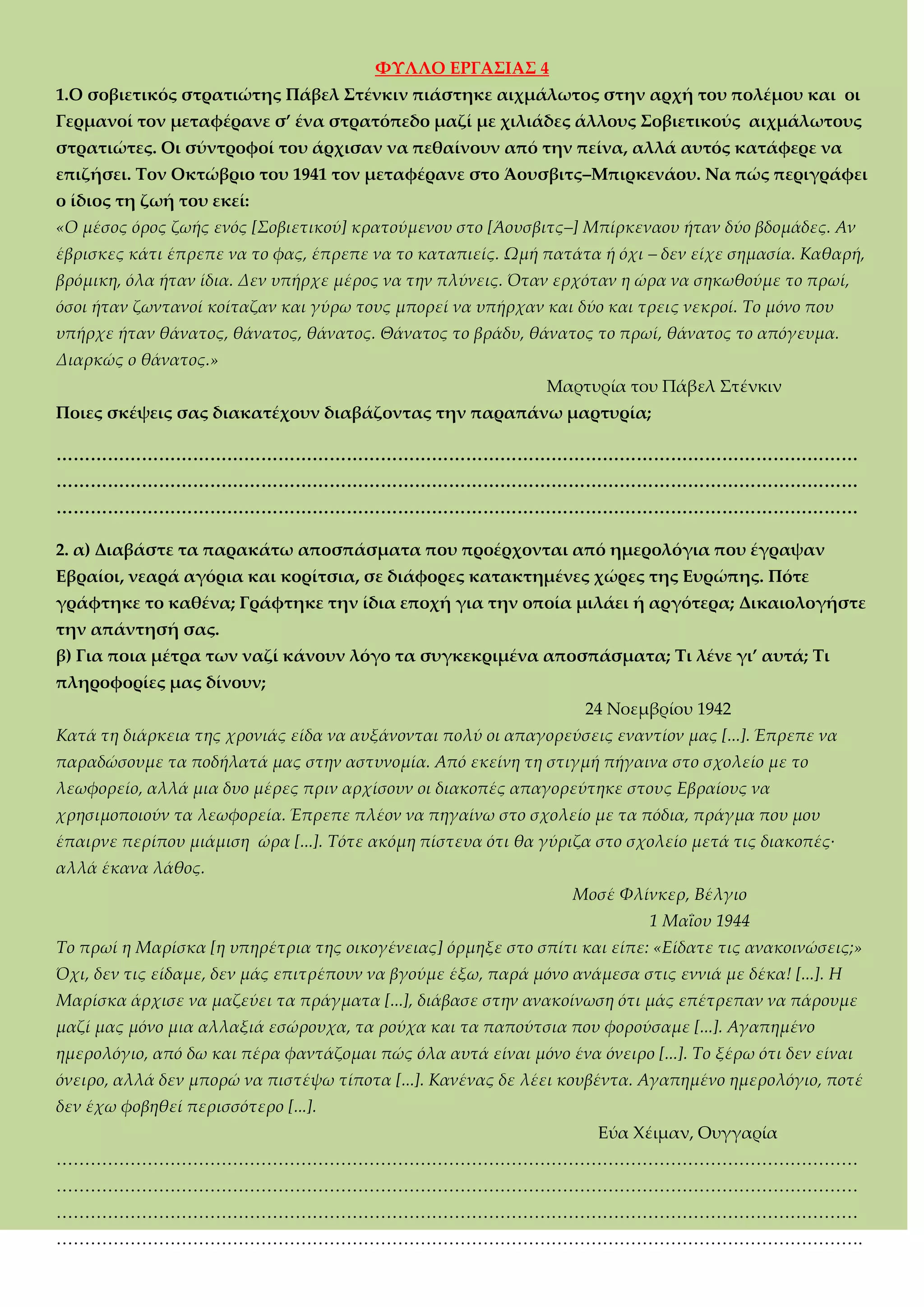 ΥΤΛΛΟ ΕΡΓΑ΢ΙΑ΢ 4
1.Ο σοβιετικός στρατιώτης Πάβελ ΢τένκιν πιάστηκε αιχμάλωτος στην αρχή του πολέμου και οι
Γερμανοί τον μεταφέρανε σ’ ένα στρατόπεδο μαζί με χιλιάδες άλλους ΢οβιετικούς αιχμάλωτους
στρατιώτες. Οι σύντροφοί του άρχισαν να πεθαίνουν από την πείνα, αλλά αυτός κατάφερε να
επιζήσει. Σον Οκτώβριο του 1941 τον μεταφέρανε στο Άουσβιτς–Μπιρκενάου. Να πώς περιγράφει
ο ίδιος τη ζωή του εκεί:
«Ο μέσος όρος ζωής ενός [Σοβιετικού] κρατούμενου στο [Άουσβιτς–] Μπίρκεναου ήταν δύο βδομάδες. Αν
έβρισκες κάτι έπρεπε να το φας, έπρεπε να το καταπιείς. Ωμή πατάτα ή όχι – δεν είχε σημασία. Καθαρή,
βρόμικη, όλα ήταν ίδια. Δεν υπήρχε μέρος να την πλύνεις. Όταν ερχόταν η ώρα να σηκωθούμε το πρωί,
όσοι ήταν ζωντανοί κοίταζαν και γύρω τους μπορεί να υπήρχαν και δύο και τρεις νεκροί. Το μόνο που
υπήρχε ήταν θάνατος, θάνατος, θάνατος. Θάνατος το βράδυ, θάνατος το πρωί, θάνατος το απόγευμα.
Διαρκώς ο θάνατος.»
Μαρτυρία του Πάβελ ΢τένκιν
Ποιες σκέψεις σας διακατέχουν διαβάζοντας την παραπάνω μαρτυρία;
<<<<<<<<<<<<<<<<<<<<<<<<<<<<<<<<<<<<<<<<<<<<<<<
<<<<<<<<<<<<<<<<<<<<<<<<<<<<<<<<<<<<<<<<<<<<<<<
<<<<<<<<<<<<<<<<<<<<<<<<<<<<<<<<<<<<<<<<<<<<<<<
2. α) Διαβάστε τα παρακάτω αποσπάσματα που προέρχονται από ημερολόγια που έγραψαν
Εβραίοι, νεαρά αγόρια και κορίτσια, σε διάφορες κατακτημένες χώρες της Ευρώπης. Πότε
γράφτηκε το καθένα; Γράφτηκε την ίδια εποχή για την οποία μιλάει ή αργότερα; Δικαιολογήστε
την απάντησή σας.
β) Για ποια μέτρα των ναζί κάνουν λόγο τα συγκεκριμένα αποσπάσματα; Σι λένε γι’ αυτά; Σι
πληροφορίες μας δίνουν;
24 Νοεμβρίου 1942
Κατά τη διάρκεια της χρονιάς είδα να αυξάνονται πολύ οι απαγορεύσεις εναντίον μας [...]. Έπρεπε να
παραδώσουμε τα ποδήλατά μας στην αστυνομία. Από εκείνη τη στιγμή πήγαινα στο σχολείο με το
λεωφορείο, αλλά μια δυο μέρες πριν αρχίσουν οι διακοπές απαγορεύτηκε στους Εβραίους να
χρησιμοποιούν τα λεωφορεία. Έπρεπε πλέον να πηγαίνω στο σχολείο με τα πόδια, πράγμα που μου
έπαιρνε περίπου μιάμιση ώρα [...]. Τότε ακόμη πίστευα ότι θα γύριζα στο σχολείο μετά τις διακοπές·
αλλά έκανα λάθος.
Μοσέ Φλίνκερ, Βέλγιο
1 Μαΐου 1944
Το πρωί η Μαρίσκα [η υπηρέτρια της οικογένειας] όρμηξε στο σπίτι και είπε: «Είδατε τις ανακοινώσεις;»
Όχι, δεν τις είδαμε, δεν μάς επιτρέπουν να βγούμε έξω, παρά μόνο ανάμεσα στις εννιά με δέκα! [...]. Η
Μαρίσκα άρχισε να μαζεύει τα πράγματα [...], διάβασε στην ανακοίνωση ότι μάς επέτρεπαν να πάρουμε
μαζί μας μόνο μια αλλαξιά εσώρουχα, τα ρούχα και τα παπούτσια που φορούσαμε [...]. Αγαπημένο
ημερολόγιο, από δω και πέρα φαντάζομαι πώς όλα αυτά είναι μόνο ένα όνειρο [...]. Το ξέρω ότι δεν είναι
όνειρο, αλλά δεν μπορώ να πιστέψω τίποτα [...]. Κανένας δε λέει κουβέντα. Αγαπημένο ημερολόγιο, ποτέ
δεν έχω φοβηθεί περισσότερο [...].
Εύα Φέιμαν, Ουγγαρία
<<<<<<<<<<<<<<<<<<<<<<<<<<<<<<<<<<<<<<<<<<<<<<<
<<<<<<<<<<<<<<<<<<<<<<<<<<<<<<<<<<<<<<<<<<<<<<<
<<<<<<<<<<<<<<<<<<<<<<<<<<<<<<<<<<<<<<<<<<<<<<<
<<<<<<<<<<<<<<<<<<<<<<<<<<<<<<<<<<<<<<<<<<<<<<<.
 