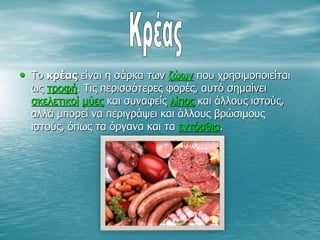 • Το κρέας είναι η σάρκα των ζώων που χρησιμοποιείται
ως τροφή. Τις περισσότερες φορές, αυτό σημαίνει
σκελετικοί μύες και συναφείς λίπος και άλλους ιστούς,
αλλά μπορεί να περιγράψει και άλλους βρώσιμους
ιστούς, όπως τα όργανα και τα εντόσθια.
 