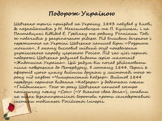 Подорож Україною
Шевченко тричі приїздив на Україну. 1843 побував у Києві,
де познайомився з М. Максимовичем та П. Кулішем, і на
Полтавщині відвідав Є. Гребінку та родину Рєпніних. Тоді
ж побачився з закріпаченою ріднею. Під впливом баченого і
пережитого на Україні Шевченко написав вірш «Розрита
могила», в якому висловив гнівний осуд поневолення
українського народу царською Росією. Під час цієї першої
подорожі Шевченко задумав видати серію малюнків
«Живописна Україна». Цей задум він почав здійснювати
після повернення до Петербургу, в лютому 1844. Перші 6
офортів цього циклу вийшли друком у листопаді того ж
року під назвою «Чигиринський Кобзар». Вийшов 1844
передрук першого видання «Кобзаря» з додатком поеми
«Гайдамаки». Того ж року Шевченко написав гостро
політичну поему «Сон» («У всякого своя доля»), ставши
на шлях безкомпромісної боротьби проти самодержавної
системи тодішньої Російської Імперії.
 