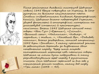 Після закінчення Академії мистецтв Шевченко
навесні 1845 вдруге повернувся на Україну, де його
зустріли як великого національного поета.
Ставши співробітником Київської Археографічної
Комісії, Шевченко багато подорожував Україною,
збирав фольклорні й етнографічні матеріали та
змальовував історичні й архітектурні
пам'ятки. Восени 1845 Шевченко написав такі
твори: «Іван Гус» («Єретик»), «Сліпий»,
«Великий льох», «Наймичка», «Кавказ», «І
мертвим, і живим…», «Холодний Яр», «Давидові
псалми»; важко захворівши, написав наприкінці
1845 вірш «Заповіт», в якому проголосив заклик
до революційної боротьби за визволення свого
поневоленого народу. Через їхній яскраво
антирежимний характер нові поетичні твори
Шевченка не могли бути надруковані й тому
розповсюджувались серед народу в рукописних
списках. Сам Шевченко переписав їх для себе у
спеціальний зошит-альбом, якому дав назву
«Три літа» (1843 — 45).
 