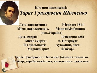 Ім'я при народженні:
Тарас Григорович Шевченко
Дата народження: 9 березня 1814
Місце народження:с. Моринці,Київщина
(нац..Україна)
Дата смерті: 10 березня 1861
Місце смерті : м. Петербург
Рід діяльності: художник, поет
Magnum opus: «Кобзар»
Тара́с Григо́рович Шевче́нко (відомий також як
Кобзар, український поет, письменник, художник.
 