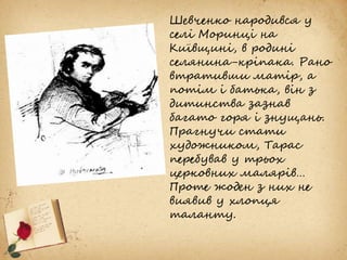 Шевченко народився у
селі Моринці на
Київщині, в родині
селянина-кріпака. Рано
втративши матір, а
потім і батька, він з
дитинства зазнав
багато горя і знущань.
Прагнучи стати
художником, Тарас
перебував у трьох
церковних малярів…
Проте жоден з них не
виявив у хлопця
таланту.
 
