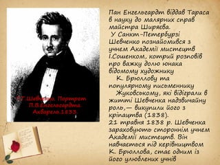 Пан Енгельгардт віддав Тараса
в науку до малярних справ
майстра Ширяєва.
У Санкт-Петербурзі
Шевченко познайомився з
учнем Академії мистецтв
І.Сошенком, котрий розповів
про важку долю юнака
відомому художнику
К. Брюллову та
популярному письменнику
Жуковському, які відіграли в
житті Шевченка надзвичайну
роль,— викупили його з
кріпацтва (1838).
21 травня 1838 р. Шевченка
зараховують стороннім учнем
Академії мистецтв. Він
навчається під керівництвом
К. Брюллова, стає одним із
його улюблених учнів
Т.Г.Шевченко. Портрет
П.В.Енгельгардта.
Акварель.1833.
 