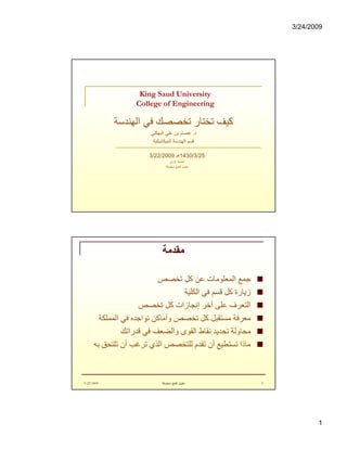 3/24/2009
1
King Saud University
College of Engineering
‫اﻟﮭﻨﺪﺳﺔ‬ ‫ﻓﻲ‬ ‫ﺗﺨﺼﺼﻚ‬ ‫ﺗﺨﺘﺎر‬ ‫ﻛﯿﻒ‬
‫د‬.‫اﻟﺒﮭﻜﻠﻲ‬ ‫ﻋﻠﻲ‬ ‫ﺑﻦ‬ ‫ﻋﺼﺎم‬
‫اﻟﻤﯿﻜﺎﻧﯿﻜﯿﺔ‬ ‫اﻟﮭﻨﺪﺳﺔ‬ ‫ﻗﺴﻢ‬
1430/3/25‫ھـ‬3/22/2009
‫اﻷوﻟﻰ‬ ‫اﻟﻄﺒﻌﺔ‬
‫ﺣﻘﻮق‬‫ﻣﺤﻔﻮﻇﺔ‬ ‫اﻟﻄﺒﻊ‬
‫ﻣﻘﺪﻣﺔ‬
n‫ﺗﺨﺼﺺ‬ ‫ﻛﻞ‬ ‫ﻋﻦ‬ ‫اﻟﻤﻌﻠﻮﻣﺎت‬ ‫ﺟﻤﻊ‬
n‫اﻟﻜﻠﯿﺔ‬ ‫ﻓﻲ‬ ‫ﻗﺴﻢ‬ ‫ﻛﻞ‬ ‫زﯾﺎرة‬
n‫ﺗﺨﺼﺺ‬ ‫ﻛﻞ‬ ‫إﻧﺠﺎزات‬ ‫أﺧﺮ‬ ‫ﻋﻠﻰ‬ ‫اﻟﺘﻌﺮف‬
n‫اﻟﻤﻤﻠﻜﺔ‬ ‫ﻓﻲ‬ ‫ﺗﻮاﺟﺪه‬ ‫وأﻣﺎﻛﻦ‬ ‫ﺗﺨﺼﺺ‬ ‫ﻛﻞ‬ ‫ﻣﺴﺘﻘﺒﻞ‬ ‫ﻣﻌﺮﻓﺔ‬
n‫ﻗﺪراﺗﻚ‬ ‫ﻓﻲ‬ ‫واﻟﻀﻌﻒ‬ ‫اﻟﻘﻮى‬ ‫ﻧﻘﺎط‬ ‫ﺗﺤﺪﯾﺪ‬ ‫ﻣﺤﺎوﻟﺔ‬
n‫ﺑﮫ‬ ‫ﺗﻠﺘﺤﻖ‬ ‫أن‬ ‫ﺗﺮﻏﺐ‬ ‫اﻟﺬي‬ ‫ﻟﻠﺘﺨﺼﺺ‬ ‫ﺗﻘﺪم‬ ‫أن‬ ‫ﺗﺴﺘﻄﯿﻊ‬ ‫ﻣﺎذا‬
3222009 ‫ﻣﺤﻔﻮﻇﺔ‬ ‫اﻟﻄﺒﻊ‬ ‫ﺣﻘﻮق‬ 2
 