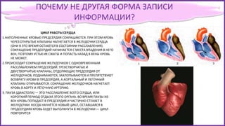 ПОЧЕМУ НЕ ДРУГАЯ ФОРМА ЗАПИСИ
ИНФОРМАЦИИ?
ЦИКЛ РАБОТЫ СЕРДЦА
1.НАПОЛНЕННЫЕ КРОВЬЮ ПРЕДСЕРДИЯ СОКРАЩАЮТСЯ. ПРИ ЭТОМ КРОВЬ
ЧЕРЕЗ ОТКРЫТЫЕ КЛАПАНЫ НАГНЕТАЕТСЯ В ЖЕЛУДОЧКИ СЕРДЦА
(ОНИ В ЭТО ВРЕМЯ ОСТАЮТСЯ В СОСТОЯНИИ РАССЛАБЛЕНИЯ).
СОКРАЩЕНИЕ ПРЕДСЕРДИЙ НАЧИНАЕТСЯ С МЕСТА ВПАДЕНИЯ В НЕГО
ВЕН, ПОЭТОМУ УСТЬЯ ИХ СЖАТЫ И ПОПАСТЬ НАЗАД В ВЕНЫ КРОВЬ
НЕ МОЖЕТ.
2.ПРОИСХОДИТ СОКРАЩЕНИЕ ЖЕЛУДОЧКОВ С ОДНОВРЕМЕННЫМ
РАССЛАБЛЕНИЕМ ПРЕДСЕРДИЙ. ТРЕХСТВОРЧАТЫЕ И
ДВУСТВОРЧАТЫЕ КЛАПАНЫ, ОТДЕЛЯЮЩИЕ ПРЕДСЕРДИЯ ОТ
ЖЕЛУДОЧКОВ, ПОДНИМАЮТСЯ, ЗАХЛОПЫВАЮТСЯ И ПРЕПЯТСТВУЮТ
ВОЗВРАТУ КРОВИ В ПРЕДСЕРДИЯ, А АОРТАЛЬНЫЙ И ЛЕГОЧНЫЙ
КЛАПАНЫ ОТКРЫВАЮТСЯ. СОКРАЩЕНИЕ ЖЕЛУДОЧКОВ НАГНЕТАЕТ
КРОВЬ В АОРТУ И ЛЁГОЧНУЮ АРТЕРИЮ.
3. ПАУЗА (ДИАСТОЛА) — ЭТО РАССЛАБЛЕНИЕ ВСЕГО СЕРДЦА, ИЛИ
КОРОТКИЙ ПЕРИОД ОТДЫХА ЭТОГО ОРГАНА. ВО ВРЕМЯ ПАУЗЫ ИЗ
ВЕН КРОВЬ ПОПАДАЕТ В ПРЕДСЕРДИЯ И ЧАСТИЧНО СТЕКАЕТ В
ЖЕЛУДОЧКИ. КОГДА НАЧНЁТСЯ НОВЫЙ ЦИКЛ, ОСТАВШАЯСЯ В
ПРЕДСЕРДИЯХ КРОВЬ БУДЕТ ВЫТОЛКНУТА В ЖЕЛУДОЧКИ — ЦИКЛ
ПОВТОРИТСЯ
 