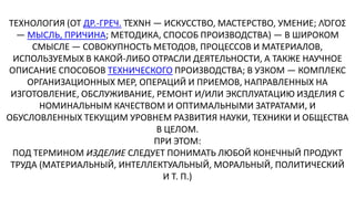 ТЕХНОЛОГИЯ (ОТ ДР.-ГРЕЧ. ΤΈΧΝΗ — ИСКУССТВО, МАСТЕРСТВО, УМЕНИЕ; ΛΌΓΟΣ
— МЫСЛЬ, ПРИЧИНА; МЕТОДИКА, СПОСОБ ПРОИЗВОДСТВА) — В ШИРОКОМ
СМЫСЛЕ — СОВОКУПНОСТЬ МЕТОДОВ, ПРОЦЕССОВ И МАТЕРИАЛОВ,
ИСПОЛЬЗУЕМЫХ В КАКОЙ-ЛИБО ОТРАСЛИ ДЕЯТЕЛЬНОСТИ, А ТАКЖЕ НАУЧНОЕ
ОПИСАНИЕ СПОСОБОВ ТЕХНИЧЕСКОГО ПРОИЗВОДСТВА; В УЗКОМ — КОМПЛЕКС
ОРГАНИЗАЦИОННЫХ МЕР, ОПЕРАЦИЙ И ПРИЕМОВ, НАПРАВЛЕННЫХ НА
ИЗГОТОВЛЕНИЕ, ОБСЛУЖИВАНИЕ, РЕМОНТ И/ИЛИ ЭКСПЛУАТАЦИЮ ИЗДЕЛИЯ С
НОМИНАЛЬНЫМ КАЧЕСТВОМ И ОПТИМАЛЬНЫМИ ЗАТРАТАМИ, И
ОБУСЛОВЛЕННЫХ ТЕКУЩИМ УРОВНЕМ РАЗВИТИЯ НАУКИ, ТЕХНИКИ И ОБЩЕСТВА
В ЦЕЛОМ.
ПРИ ЭТОМ:
ПОД ТЕРМИНОМ ИЗДЕЛИЕ СЛЕДУЕТ ПОНИМАТЬ ЛЮБОЙ КОНЕЧНЫЙ ПРОДУКТ
ТРУДА (МАТЕРИАЛЬНЫЙ, ИНТЕЛЛЕКТУАЛЬНЫЙ, МОРАЛЬНЫЙ, ПОЛИТИЧЕСКИЙ
И Т. П.)
 
