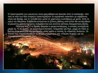 Η προετοιμασία των ρουκετών είναι χρονοβόρα και ξεκινάει από το καλοκαίρι, τότε
που οι νέοι των δύο ενοριών προετοιμάζουν το εκρηκτικό «κοκτέιλ» με κάρβουνο,
νίτρο και θειάφι, και το τοποθετούν μέσα σε χάρτινους κυλίνδρους με φιτίλι. Από το
πρωί του Μεγάλου Σαββάτου στήνονται οι ξύλινες βάσεις από όπου θα εκτοξευθούν
οι ρουκέτες (ρουκετοσύρτες ονομάζονται) και γίνονται κάποιες δοκιμαστικές βολές.
Περίπου στις 9 το βράδυ ξεκινάει ο ρουκετοπόλεμος, ο οποίος συνεχίζεται
μέχρι τις 11 το βράδυ, με αυξανόμενη ένταση. Σταματάει για λίγο, μέχρι να πάνε οι
πιστοί στην εκκλησία και ξαναρχίζει μόλις ψάλει ο παπάς το «Χριστός Ανέστη». Οι
πιστοί που παρακολουθούν το θέαμα περιμένουν την «παύση πυρός» για να
επιστρέψουν στα σπίτια τους.
 