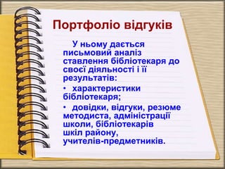 Портфоліо відгуків
У ньому дається
письмовий аналіз
ставлення бібліотекаря до
своєї діяльності і її
результатів:
• характеристики
бібліотекаря;
• довідки, відгуки, резюме
методиста, адміністрації
школи, бібліотекарів
шкіл району,
учителів-предметників.
 