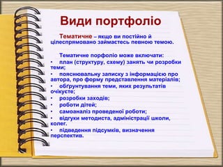 Види портфоліо
Тематичне – якщо ви постійно й
цілеспрямовано займаєтесь певною темою.
Тематичне порфоліо може включати:
• план (структуру, схему) занять чи розробки
теми;
• пояснювальну записку з інформацією про
автора, про форму представлення матеріалів;
• обґрунтування теми, яких результатів
очікуєте;
• розробки заходів;
• роботи дітей;
• самоаналіз проведеної роботи;
• відгуки методиста, адміністрації школи,
колег.
• підведення підсумків, визначення
перспектив.
 