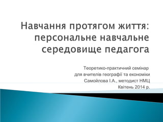 Теоретико-практичний семінар
для вчителів географії та економіки
Самойлова І.А., методист НМЦ
Квітень 2014 р.
 
