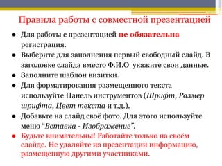 Правила работы с совместной презентацией
● Для работы с презентацией не обязательна
регистрация.
● Выберите для заполнения первый свободный слайд. В
заголовке слайда вместо Ф.И.О укажите свои данные.
● Заполните шаблон визитки.
● Для форматирования размещенного текста
используйте Панель инструментов (Шрифт, Размер
шрифта, Цвет текста и т.д.).
● Добавьте на слайд своѐ фото. Для этого используйте
меню “Вставка - Изображение”.
● Будьте внимательны! Работайте только на своѐм
слайде. Не удаляйте из презентации информацию,
размещенную другими участниками.
 