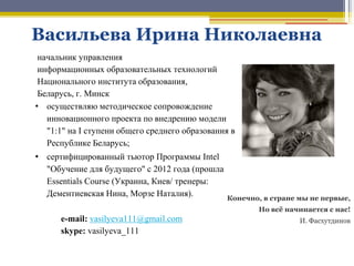начальник управления
информационных образовательных технологий
Национального института образования,
Беларусь, г. Минск
• осуществляю методическое сопровождение
инновационного проекта по внедрению модели
"1:1" на I ступени общего среднего образования в
Республике Беларусь;
• сертифицированный тьютор Программы Intel
"Обучение для будущего" с 2012 года (прошла
Essentials Course (Украина, Киев/ тренеры:
Дементиевская Нина, Морзе Наталия).
е-mail: vasilyeva111@gmail.com
skype: vasilyeva_111
Васильева Ирина Николаевна
Конечно, в стране мы не первые,
Но всѐ начинается с нас!
И. Фасхутдинов
 