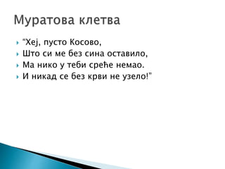  “Хеј, пусто Косово,
 Што си ме без сина оставило,
 Ма нико у теби среће немао.
 И никад се без крви не узело!”
 