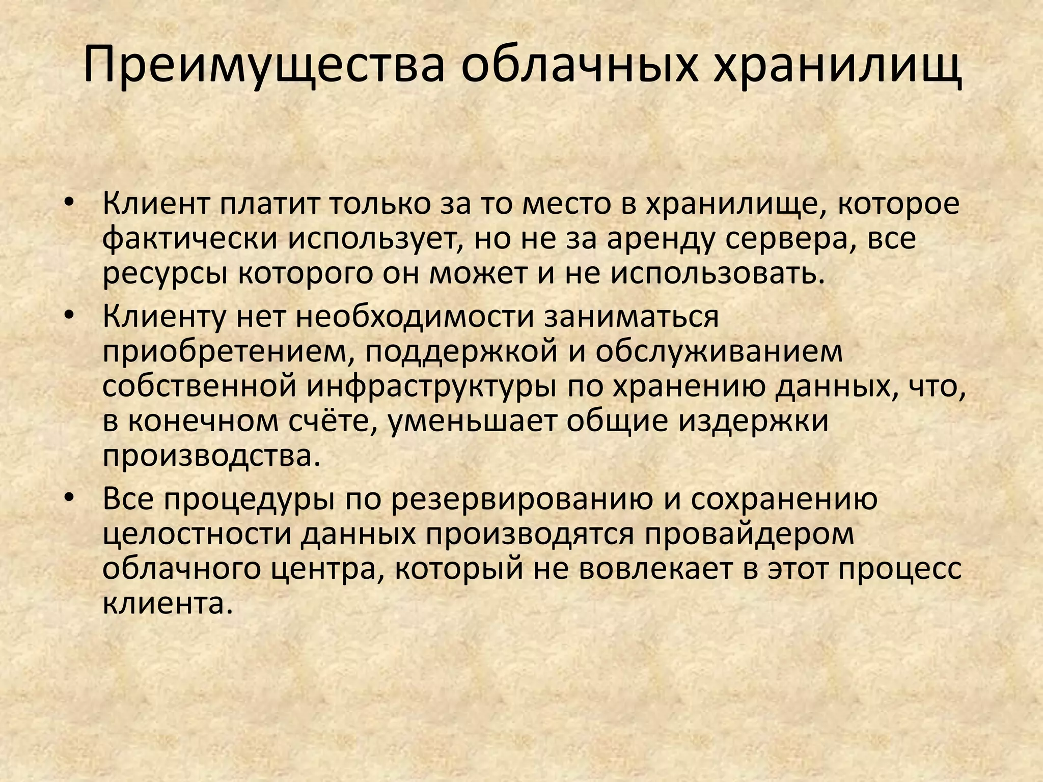 Преимущества облачных хранилищ
• Клиент платит только за то место в хранилище, которое
фактически использует, но не за аренду сервера, все
ресурсы которого он может и не использовать.
• Клиенту нет необходимости заниматься
приобретением, поддержкой и обслуживанием
собственной инфраструктуры по хранению данных, что,
в конечном счёте, уменьшает общие издержки
производства.
• Все процедуры по резервированию и сохранению
целостности данных производятся провайдером
облачного центра, который не вовлекает в этот процесс
клиента.
 