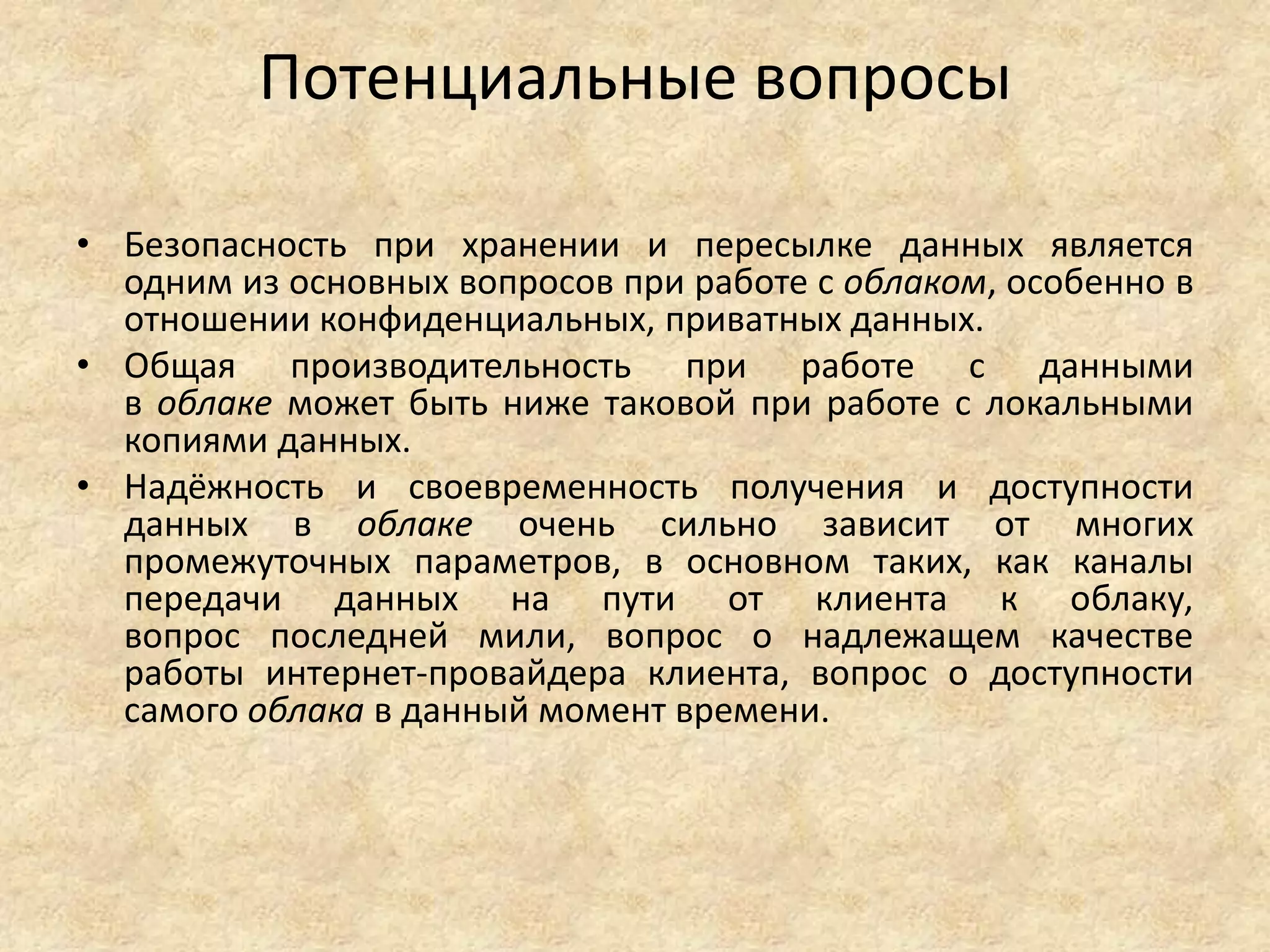 Потенциальные вопросы
• Безопасность при хранении и пересылке данных является
одним из основных вопросов при работе с облаком, особенно в
отношении конфиденциальных, приватных данных.
• Общая производительность при работе с данными
в облаке может быть ниже таковой при работе с локальными
копиями данных.
• Надёжность и своевременность получения и доступности
данных в облаке очень сильно зависит от многих
промежуточных параметров, в основном таких, как каналы
передачи данных на пути от клиента к облаку,
вопрос последней мили, вопрос о надлежащем качестве
работы интернет-провайдера клиента, вопрос о доступности
самого облака в данный момент времени.
 