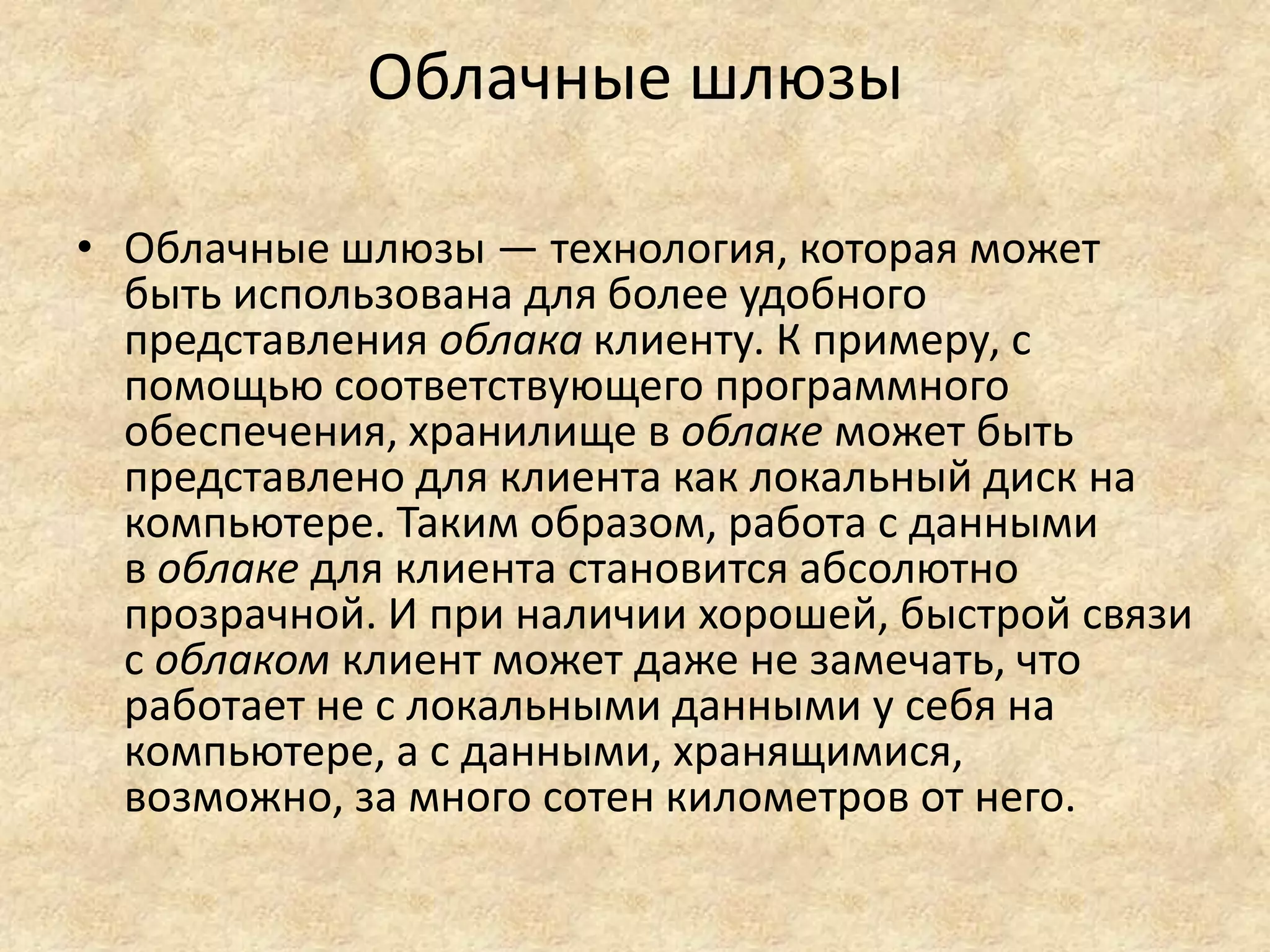 Облачные шлюзы
• Облачные шлюзы — технология, которая может
быть использована для более удобного
представления облака клиенту. К примеру, с
помощью соответствующего программного
обеспечения, хранилище в облаке может быть
представлено для клиента как локальный диск на
компьютере. Таким образом, работа с данными
в облаке для клиента становится абсолютно
прозрачной. И при наличии хорошей, быстрой связи
с облаком клиент может даже не замечать, что
работает не с локальными данными у себя на
компьютере, а с данными, хранящимися,
возможно, за много сотен километров от него.
 