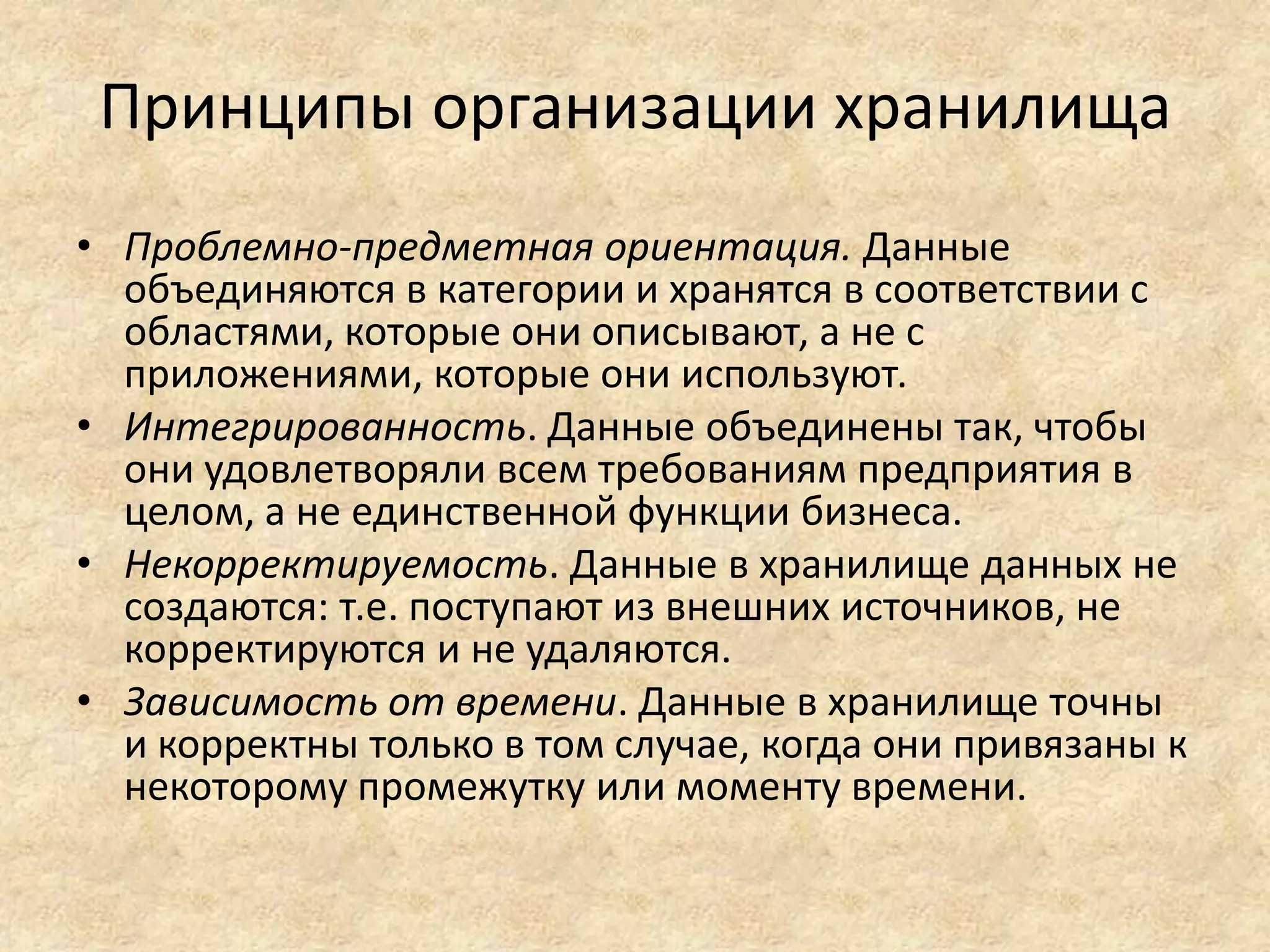 Принципы организации хранилища
• Проблемно-предметная ориентация. Данные
объединяются в категории и хранятся в соответствии с
областями, которые они описывают, а не с
приложениями, которые они используют.
• Интегрированность. Данные объединены так, чтобы
они удовлетворяли всем требованиям предприятия в
целом, а не единственной функции бизнеса.
• Некорректируемость. Данные в хранилище данных не
создаются: т.е. поступают из внешних источников, не
корректируются и не удаляются.
• Зависимость от времени. Данные в хранилище точны
и корректны только в том случае, когда они привязаны к
некоторому промежутку или моменту времени.
 