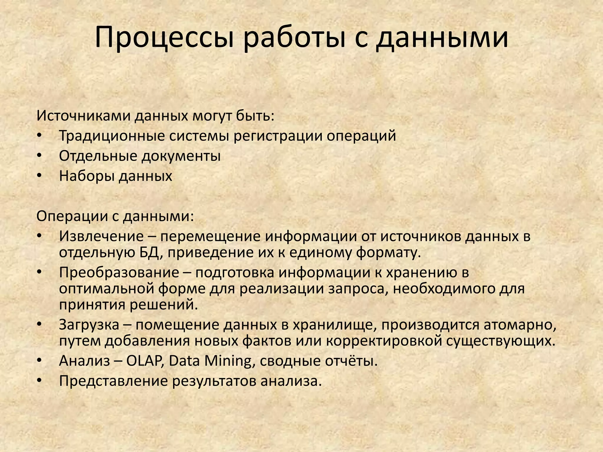 Процессы работы с данными
Источниками данных могут быть:
• Традиционные системы регистрации операций
• Отдельные документы
• Наборы данных
Операции с данными:
• Извлечение – перемещение информации от источников данных в
отдельную БД, приведение их к единому формату.
• Преобразование – подготовка информации к хранению в
оптимальной форме для реализации запроса, необходимого для
принятия решений.
• Загрузка – помещение данных в хранилище, производится атомарно,
путем добавления новых фактов или корректировкой существующих.
• Анализ – OLAP, Data Mining, сводные отчёты.
• Представление результатов анализа.
 
