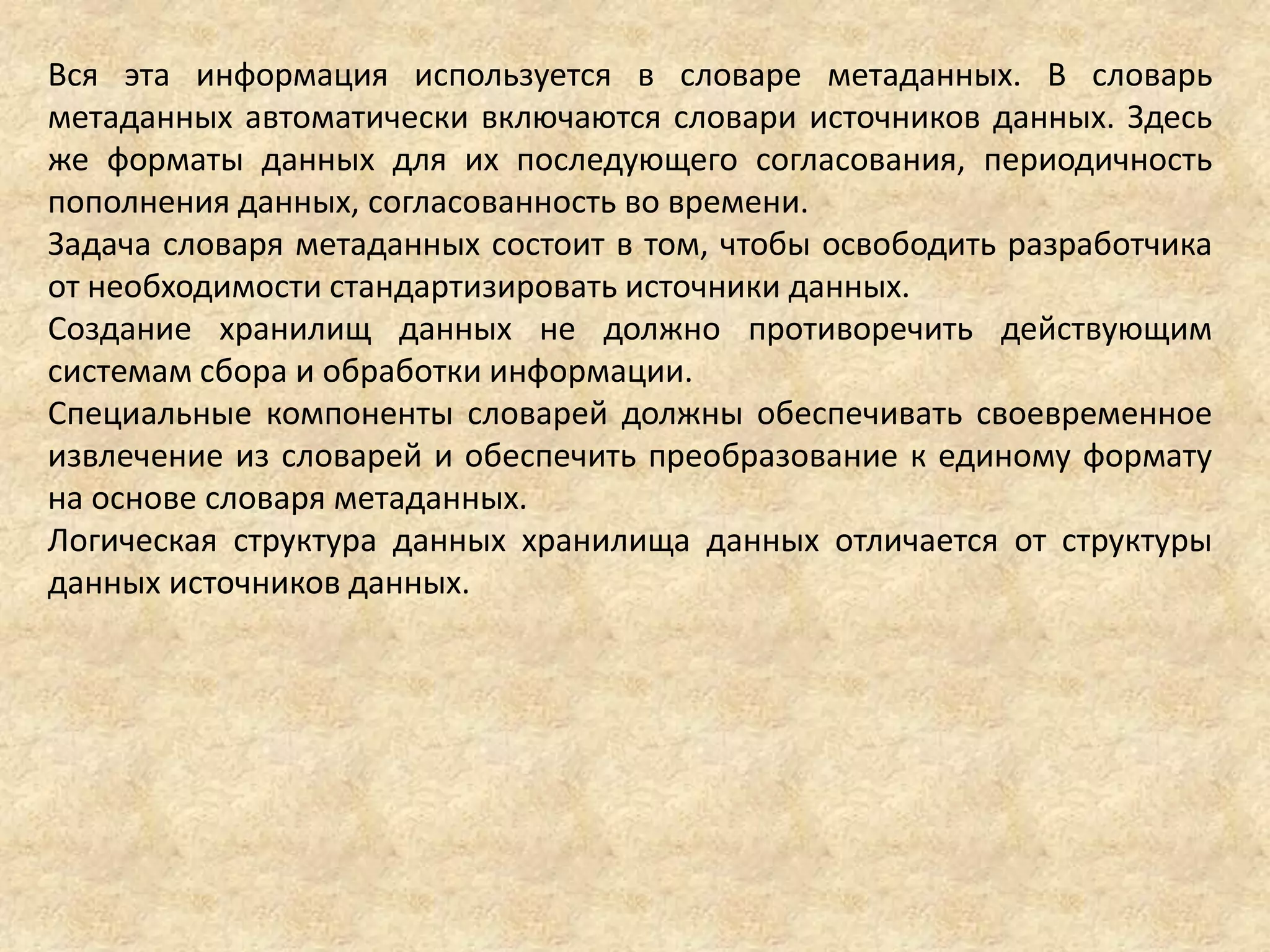 Вся эта информация используется в словаре метаданных. В словарь
метаданных автоматически включаются словари источников данных. Здесь
же форматы данных для их последующего согласования, периодичность
пополнения данных, согласованность во времени.
Задача словаря метаданных состоит в том, чтобы освободить разработчика
от необходимости стандартизировать источники данных.
Создание хранилищ данных не должно противоречить действующим
системам сбора и обработки информации.
Специальные компоненты словарей должны обеспечивать своевременное
извлечение из словарей и обеспечить преобразование к единому формату
на основе словаря метаданных.
Логическая структура данных хранилища данных отличается от структуры
данных источников данных.
 