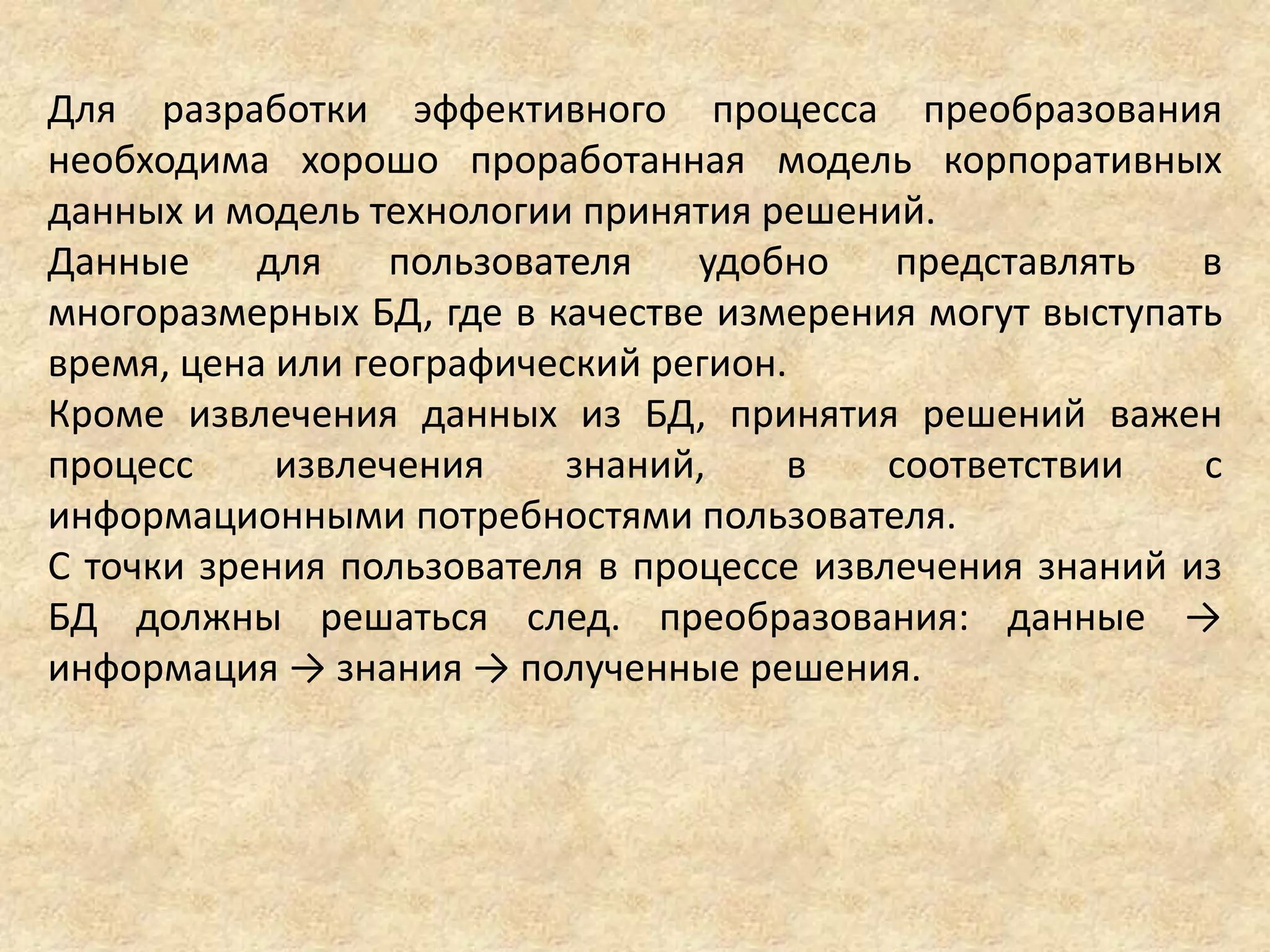 Для разработки эффективного процесса преобразования
необходима хорошо проработанная модель корпоративных
данных и модель технологии принятия решений.
Данные для пользователя удобно представлять в
многоразмерных БД, где в качестве измерения могут выступать
время, цена или географический регион.
Кроме извлечения данных из БД, принятия решений важен
процесс извлечения знаний, в соответствии с
информационными потребностями пользователя.
С точки зрения пользователя в процессе извлечения знаний из
БД должны решаться след. преобразования: данные →
информация → знания → полученные решения.
 