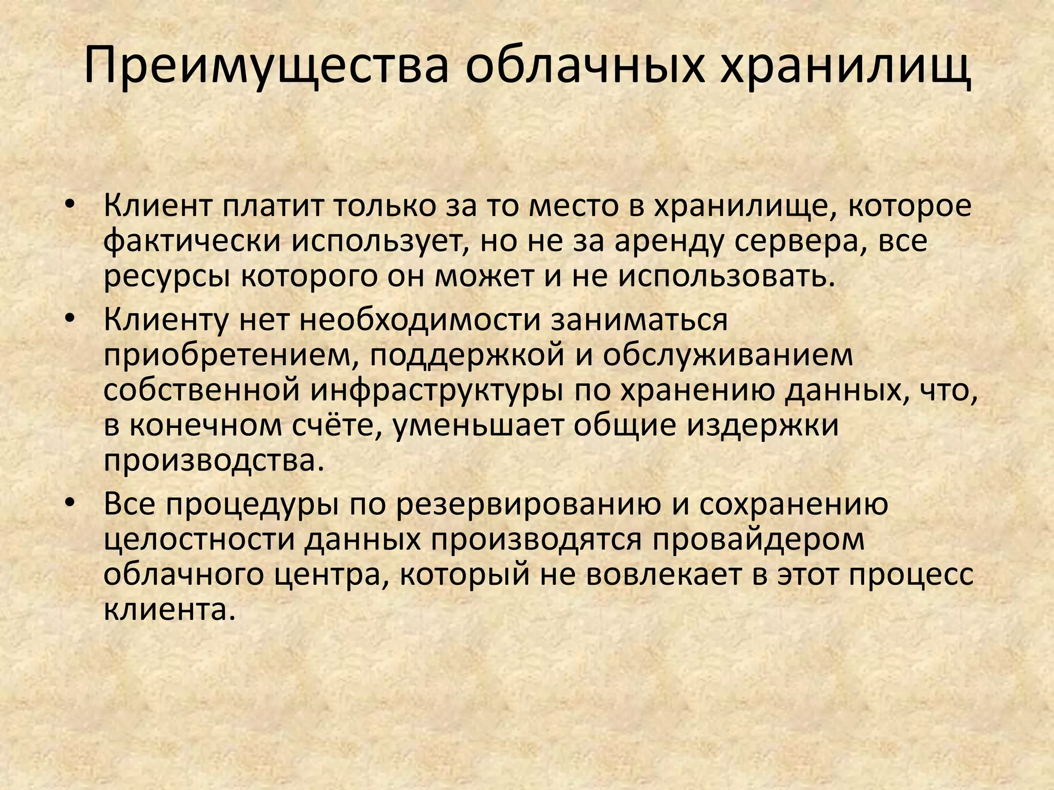 Преимущества облачных хранилищ
• Клиент платит только за то место в хранилище, которое
фактически использует, но не за аренду сервера, все
ресурсы которого он может и не использовать.
• Клиенту нет необходимости заниматься
приобретением, поддержкой и обслуживанием
собственной инфраструктуры по хранению данных, что,
в конечном счёте, уменьшает общие издержки
производства.
• Все процедуры по резервированию и сохранению
целостности данных производятся провайдером
облачного центра, который не вовлекает в этот процесс
клиента.
 