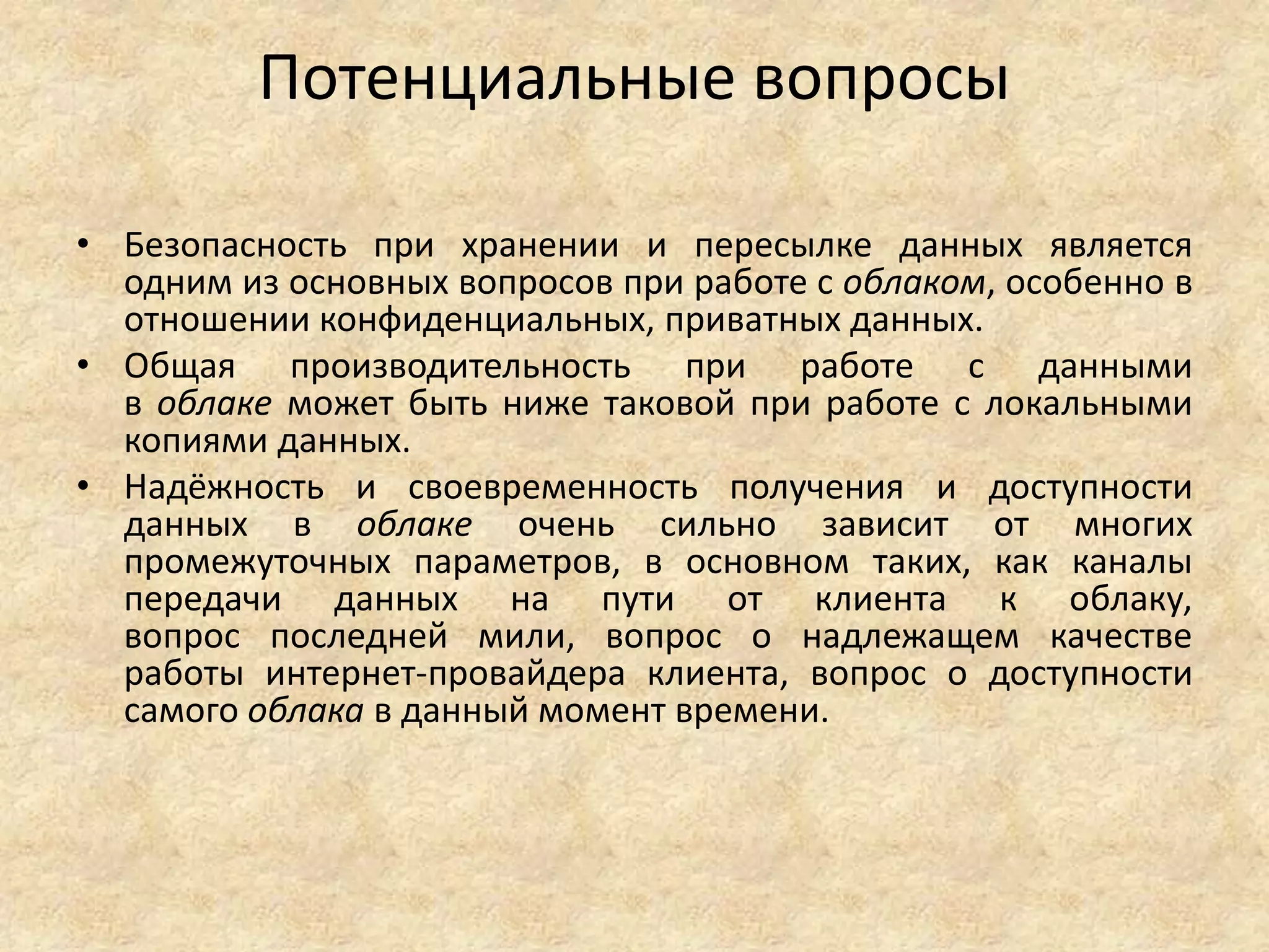 Потенциальные вопросы
• Безопасность при хранении и пересылке данных является
одним из основных вопросов при работе с облаком, особенно в
отношении конфиденциальных, приватных данных.
• Общая производительность при работе с данными
в облаке может быть ниже таковой при работе с локальными
копиями данных.
• Надёжность и своевременность получения и доступности
данных в облаке очень сильно зависит от многих
промежуточных параметров, в основном таких, как каналы
передачи данных на пути от клиента к облаку,
вопрос последней мили, вопрос о надлежащем качестве
работы интернет-провайдера клиента, вопрос о доступности
самого облака в данный момент времени.
 