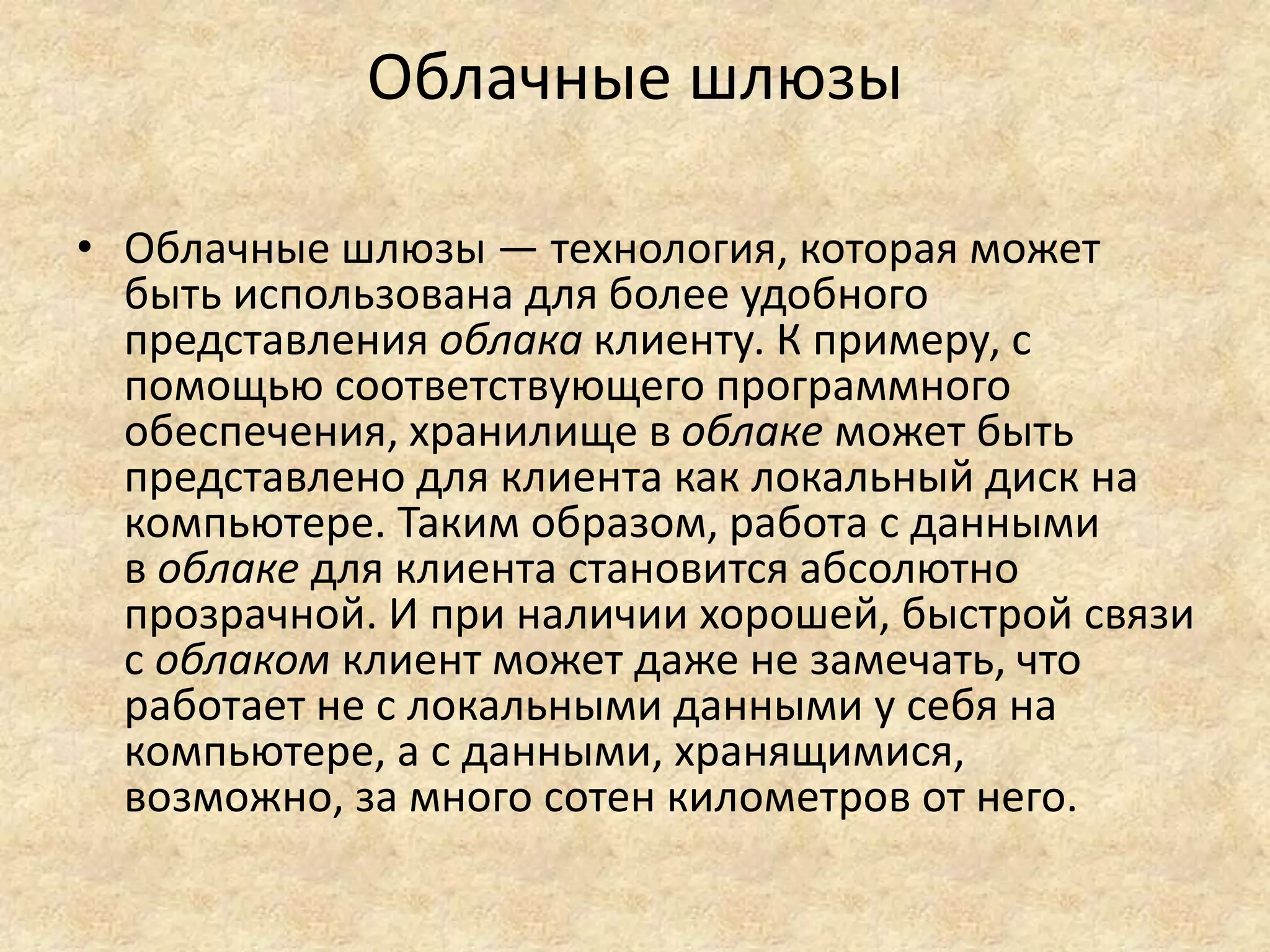 Облачные шлюзы
• Облачные шлюзы — технология, которая может
быть использована для более удобного
представления облака клиенту. К примеру, с
помощью соответствующего программного
обеспечения, хранилище в облаке может быть
представлено для клиента как локальный диск на
компьютере. Таким образом, работа с данными
в облаке для клиента становится абсолютно
прозрачной. И при наличии хорошей, быстрой связи
с облаком клиент может даже не замечать, что
работает не с локальными данными у себя на
компьютере, а с данными, хранящимися,
возможно, за много сотен километров от него.
 
